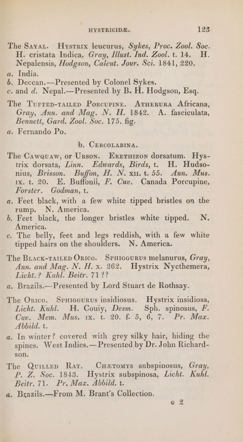 The Sayat. Hystrix leucurus, Sykes, Proc. Zool. Soc. H. cristata Indica, Gray, Illust. Ind. Zool. t. 14. H. Nepalensis, Hodgson, Calcut. Jour. Sci. 1841, 220. a. India. 6. Deccan.—-Presented by Colonel Sykes. c. and d. Nepal.—Presented by B. H. Hodgson, Esq. The Turrep-taitep Porcupine. AtuHEerura Africana, Gray, Ann. and Mag. N. H. 1842. A. fasciculata, Bennett, Gard. Zool. Soc. 175. fig. a. Fernando Po. b. CERCOLABINA. The Cawevuaw, or Urson. Eretnuizon dorsatum. Hys- trix dorsata, Linn. Edmards, Birds, t. H. Hudso- nius, Brisson. Buffon, H. N. xu. t.55. Ann. Mus. Ix. t. 20. E. Buffonii, Ff. Cuv. Canada Eorcey ay Forster. Godman, t. a. Feet black, with a few white tipped bristles on the rump. N. ‘America. . Feet black, the longer bristles white tipped. N. America. e. The belly, feet and legs reddish, with a few white tipped hairs on the shoulders. N. America. oa The Brack-rTa1reD Orico. Spuiceurus melanurus, Gray, Ann. and Mag. N. H. x. 262. Hystrix Nycthemera, Licht.? Kuhl. Beitr. 71 ?? a. Brazils.—Presented by Lord Stuart de Rothsay. The Orico. Spuiceurvs insidiosus. Hystrix insidiosa, Licht. Kuhl. H. Couiy, Desm. Sph. spinosus, /. Cuv. Mem. Mus. 1x. t. 20. f. 5, 6,°7. Pr. Max. Abbild. t. a. In winter? covered with grey silky hair, hiding the spines. West Indies,— Presented by Dr. John Richard- son. The Quvuittep Rar. Cuzrtomys subspinosus, Gray, P. Z. Soc. 1843. Hystrix subspinosa, Licht. Kuhl. Beitr. 71. Pr. Max. Abbild. t. a. Brazils.—From M. Brant’s Collection. G 2