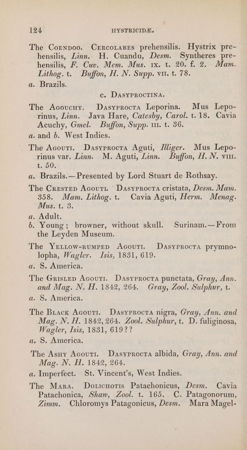 The Cornpoo. Czrrcorases prehensilis. Hystrix pre- hensilis, Linn. H. Cuandu, Desm. Syntheres pre- hensilis, F. Cuv. Mem. Mus. 1x. t. 20. f. 2. Mam. Lithog. t. Buffon, H. N. Supp. vu. t. 78. a. Brazils. c. DasyprRocTINA. The Acoucny. Dasyprocra Leporina. Mus Lepo- rinus, Linn. Java Hare, Catesby, Carol. t.18. Cavia Acuchy, Gmel. Buffon, Supp. ui. t. 36. a. and 6. West Indies. The Acoutt. Dasyrrocta Aguti, Jiliger. Mus Lepo- rinus var. Linn. M. Aguti, Linn. Buffon, H. N. vin. t. 50. a. Brazils.—Presented by Lord Stuart de Rothsay. The Crestep Acouti. Dasyrrocta cristata, Desm. Mam. 358. Mam. Lithog, t. Cavia Aguti, Herm. Menag. Mus. t. 3. a. Adult. 6. Young; browner, without skull. Surinam.— From the Leyden Museum. The YrEttow-rumrepD AcovuTi. Dasyprocta prymno- lopha, Wagler. Isis, 1831, 619. a. S. America. The Gristep Acouti. Dasyrrocta punctata, Gray, Ann. and Mag. N. H. 1842, 264. Gray, Zool. Sulphur, t. a. S. America. The Brack Acovuti. Dasyrrocra nigra, Gray, Ann. and Mag. N. H. 1842, 264. Zool. Sulphur, t. D. fuliginosa, Wagler, Isis, 1831, 619? ? a. S. America. The Asuy Acouti. Dasyrrocta albida, Gray, Ann. and Mag. N. H. 1842, 264. a. Imperfect. St. Vincent’s, West Indies. The Mara. Doticnotis Patachonicus, Desm. Cavia Patachonica, Shaw, Zool. t. 165. C. Patagonorum, Zimm. Chloromys Patagonicus, Desm. Mara Magel-