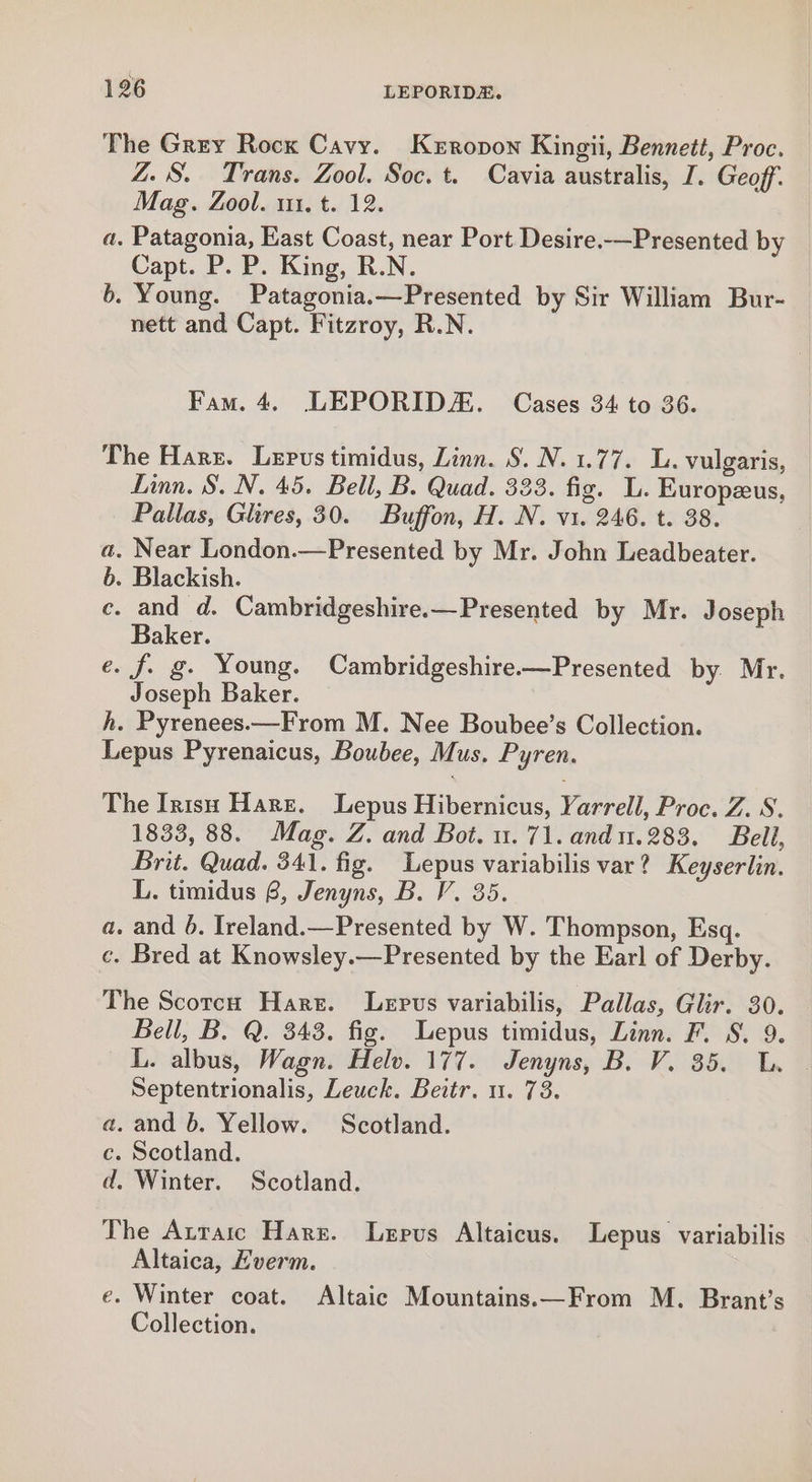 The Grey Rocx Cavy. Kerovon Kingii, Bennett, Proc. ZS. Trans. Zool. Soc. t. Cavia australis, I. Geoff Mag. Zool. m1. t. 12. a. Patagonia, East Coast, near Port Desire.—Presented by Capt. P. P. King, R.N. b. Young. Patagonia.—Presented by Sir William Bur- nett and Capt. Fitzroy, R.N. Fam. 4. LEPORIDAE. Cases 34 to 36. The Harr. Lepus timidus, Linn. S. N. 1.77. L. vulgaris, Linn. §. N. 45. Bell, B. Quad. 333. fig. L. Europzeus, Pallas, Glires, 30. Buffon, H. N. v1. 246. t. 38. . Near London.—Presented by Mr. John Leadbeater. . Blackish. ce. and d. Cambridgeshire.—Presented by Mr. Joseph Baker. e. f. g- Young. Cambridgeshire—Presented by Mr. Joseph Baker. h. Pyrenees.—From M. Nee Boubee’s Collection. Lepus Pyrenaicus, Boubee, Mus. Pyren. es The Irish Hare. Lepus Hibernicus, Yarrell, Proc. Z. S. 1833, 88. Mag. Z. and Bot. u. 71. and1.283. Bell, Brit. Quad. 341. fig. Lepus variabilis var? Keyserlin. L. timidus 6, Jenyns, B. V. 35. a. and 6. Ireland.—Presented by W. Thompson, Esq. c. Bred at Knowsley.—Presented by the Earl of Derby. The Scotch Hart. Lepus variabilis, Pallas, Glir. 30. Bell, B. Q. 343. fig. Lepus timidus, Linn. F. S. 9. iL. albus, Wagn. Helv. 177. Jenyns, B. V. 35. LL. Septentrionalis, Leuck. Beitr. nu. 73. a. and b. Yellow. Scotland. c. Scotland. d. Winter. Scotland. The Atraic Harz. Lepus Altaicus. Lepus variabilis Altaica, Everm. e. Winter coat. Altaic Mountains.—From M. Brant’s Collection.