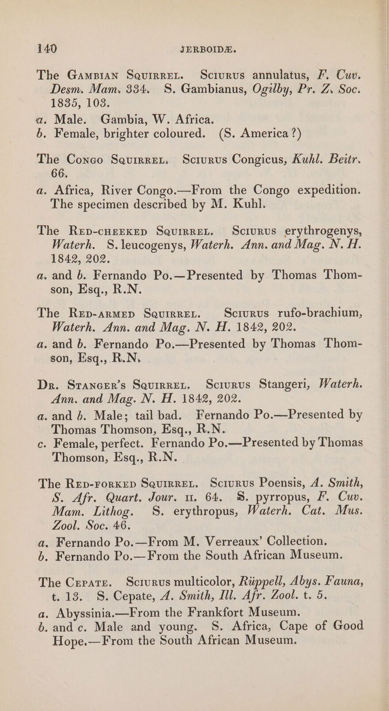 The Gampian Saquirret. Scrurvus annulatus, fF. Cuv. Desm. Mam. 334. 8S. Gambianus, Ogilby, Pr. Z. Soc. 1835, 103. a. Male. Gambia, W. Africa. b. Female, brighter coloured. (S. America ?) The Conco Squrrret. Sciurus Congicus, Kuhl. Beitr. 66. a. Africa, River Congo.—From the Congo expedition. The specimen described by M. Kuhl. The Rep-cHEEKED SaquirreL. Sciurus erythrogenys, Waterh. S.leucogenys, Waterh. Ann. and Mag. N. H. 1842, 202. a. and 6. Fernando Po.—Presented by Thomas Thom- son, Esq., R.N. The Rep-armMep SqQuiRREL. Sciurus rufo-brachium, Waterh. Ann. and Mag. N. H. 1842, 202. a. and b. Fernando Po.—Presented by Thomas Thom- son, Esq., R.N, Dr. Sraneer’s Sauirren. Scrurus Stangeri, Waterh. Ann. and Mag. N. H. 1842, 202. a. and 6. Male; tail bad. Fernando Po.—Presented by Thomas Thomson, Esq., R.N. c. Female, perfect. Fernando Po.—Presented by Thomas Thomson, Esq., R.N. The Rep-FrorKED SquirREL. Sciurus Poensis, A. Smith, S. Afr. Quart. Jour. u. 64, 8. pyrropus, fF. Cuv. Mam. Lithog. 8S. erythropus, Waterh. Cat. Mus. Zool. Soc. 46. a. Fernando Po.—From M. Verreaux’ Collection. 6. Fernando Po.—From the South African Museum. The Cerate. Scrurvs multicolor, Riippell, Abys. Fauna, t. 13. S. Cepate, 4. Smith, Ill. Afr. Zool. t. 5. a. Abyssinia.—From the Frankfort Museum. d. and c. Male and young. S. Africa, Cape of Good Hope.—From the South African Museum.