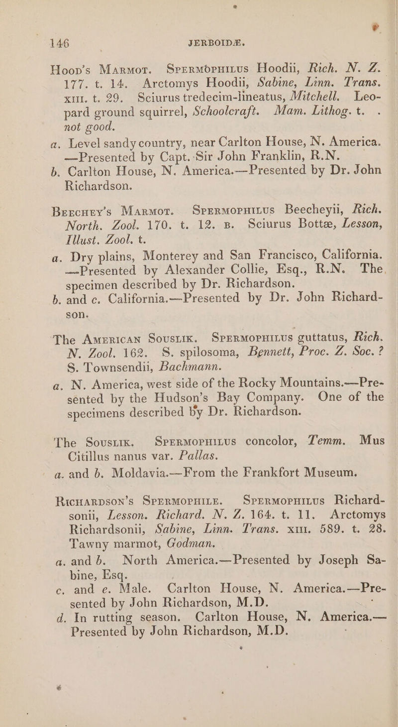 Hoov’s Marmot. Srermopruitus Hoodii, Rich. N. Z. 177. t. 14. Arctomys Hoodii, Sabine, Linn. Trans. xi. t. 29. Sciurus tredecim-lineatus, Mitchell. Leo- pard ground squirrel, Schoolcraft. Mam. Lithog. t. not good. a. Level sandy country, near Carlton House, N. America. —Presented by Capt.-Sir John Franklin, R.N. b. Carlton House, N. America.—Presented by Dr. John Richardson. Bercuey’s Marmot. Sprrmoruttus Beecheyii, Rich. North. Zool. 170. t. 12. 8. Sciurus Botte, Lesson, Tllust. Zool. t. a. Dry plains, Monterey and San Francisco, California. — Presented by Alexander Collie, Esq., R.N. The. specimen described by Dr. Richardson. b. and c. California.—Presented by Dr. John Richard- son. The American Sousuik. SpERMopPHILUs guttatus, Rich. N. Zool. 162. S. spilosoma, Bennett, Proc. Z. Soc. ? S. Townsendii, Bachmann. a. N. America, west side of the Rocky Mountains.—Pre- sented by the Hudson’s Bay Company. One of the specimens described by Dr. Richardson. The Sovsrix. SperMopuitus concolor, Zemm. Mus Citillus nanus var. Pallas. a. and 6. Moldavia.—From the Frankfort Museum. Bicuarpson’s SpERMOPHILE. SprrrRmMopuitus Richard- sonii, Lesson. Richard. N. Z. 164. t. 11. Arctomys Richardsonii, Sabine, Linn. Trans. xin. 589. t. 28. Tawny marmot, Godman. a.and 6b. North America.—Presented by Joseph Sa- bine, Esq. c, and e. Male. Carlton House, N. America.—Pre- sented by John Richardson, M.D. : d. In rutting season. Carlton House, N. America.— Presented by John Richardson, M.D. @