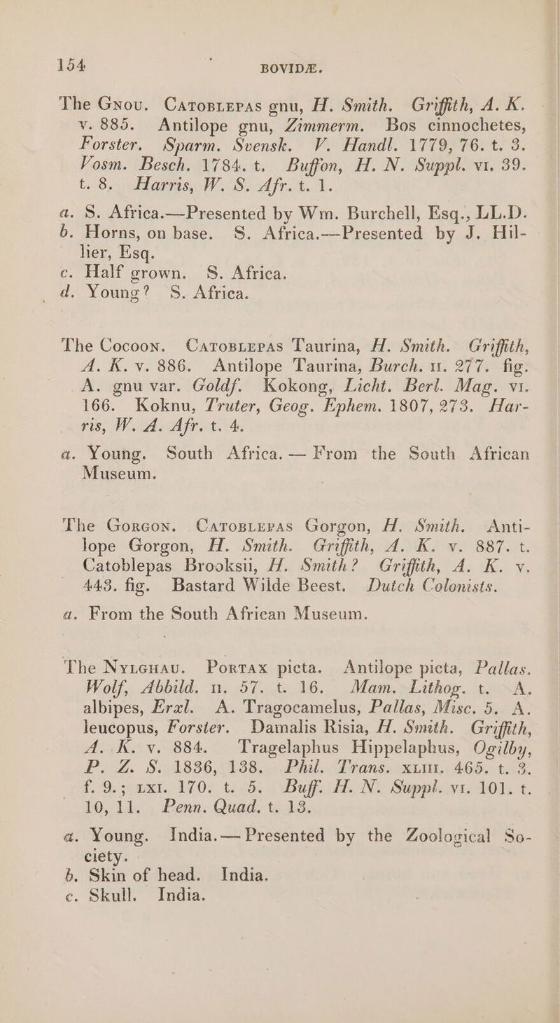 The Grou. Catosiepas gnu, H. Smith. Griffith, A. K. v. 885. Antilope gnu, Zimmerm. Bos cinnochetes, Forster. Sparm. Svensk. V. Handl. 1779, 76. t. 3. Vosm. Besch. 1784. t. Buffon, H. N. Suppl. vi. 39. t. 8. Harris, W'S. Afr. 4. 1. a. S. Africa.—Presented by Wm. Burchell, Esq., LL.D. 6. Horns, on base. S. Africa.—-Presented by J. Hil- ~ her, Esq. c. Half grown. S. Africa. a&gt; Loung? S.. Afriea. The Cocoon. Carosieras Taurina, H. Smith. Griffith, A. K. v. 886. Antilope Taurina, Burch. 1. 277. fig. A. gnu var. Goldf. Kokong, Licht. Berl. Mag. v1. 166. Koknu, 7'ruter, Geog. Ephem. 1807, 273. Har- gts) Wd oA fret. a. Young. South Africa. — From the South African Museum. The Goreon. Carosteras Gorgon, H. Smith. Anti- lope Gorgon, H. Smith. Griffith, A. K. v. 887. t. Catoblepas Brooksu, H. Smith? Griffith, A. K. v. 443. fig. Bastard Wilde Beest. Dutch Colonists. a. From the South African Museum. The Nyteuau. Porrax picta. Antilope picta, Pallas. Wolf, Abbild. un. 57. t. 16. Mam. Lithog. t. ~A, albipes, Eral. A. Tragocamelus, Pallas, Misc. 5. A. leucopus, Forster. Damalis Risia, H. Smith. Griffith, A. K. y. 884. Tragelaphus Hippelaphus, Ogilby, PoOZ. 821838652138... Pha. dD fans. eui.. 466. t.0% t. 9, omer 1700, tecds. Bugis Ne Suppl, qie0l, +. 10, 11. . Penn. Quad. t. 13. a. Young. India. — Presented by the Zoological So- ciety. 6. Skin of head. India. c. Skull. India.