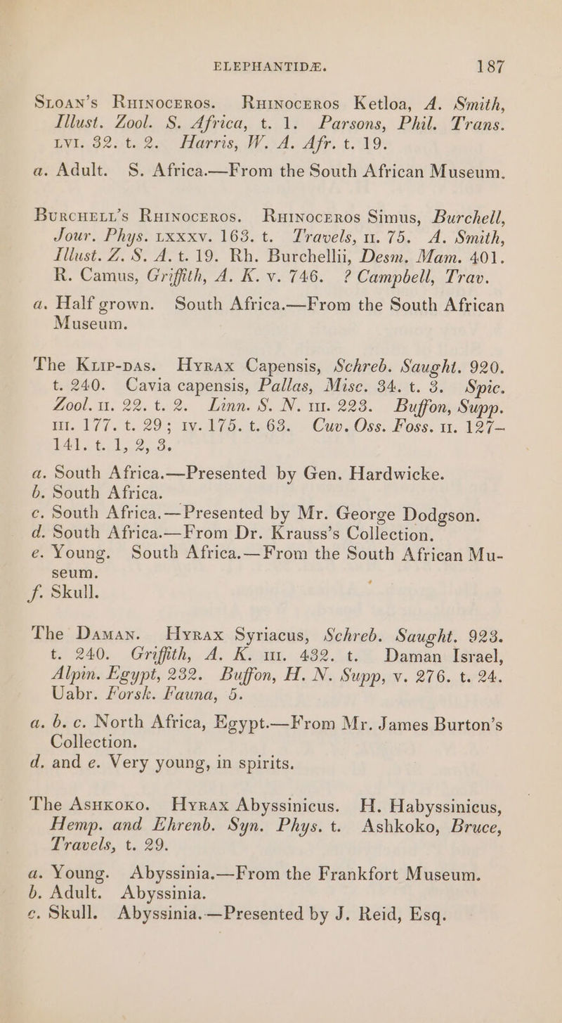 Stoan’s Rutnoceros. Rurnoceros Ketloa, A. Smith, Illust. Zool. S. Africa, t. 1. Parsons, Phil. Trans. EWE. 625ta 2.5 Marrs, IA. Arr. £49: a. Adult. §S. Africa.—From the South African Museum. Burcuert’s Rurnoceros. Rurnoceros Simus, Burchell, Jour. Phys. uxxxv. 163. t. Travels, 1.75. A. Smith, Illust. Z. S. A. t.19. Rh. Burchellii, Desm. Mam. 401. R. Camus, Griffith, A. K. v. 746. ? Campbell, Trav. a. Half grown. South Africa—From the South African Museum. The Krip-pas. Hyrax Capensis, Schreb. Saught. 920. t. 240. Cavia capensis, Pallas, Mise. 34. t. 3. Sic. Zool. u. 22.t. 2. Linn. S. N. m1. 223. Buffon, Supp. na. 17/7. t: 293 ty. 475.4268. -Cuv0ss: Foss. 1. 127 M1 t. 1.2, 2. . South Africa.—Presented by Gen. Hardwicke. . South Africa. . South Africa.—Presented by Mr. George Dodgson. . South Africa.—From Dr. Krauss’s Collection. . Young. South Africa.—From the South African Mu- seum. J. Skull. * ao ng The Daman. Hyrax Syriacus, Schreb. Saught. 923. t. 240. Griffith, A. K. m. 432. t. Daman Israel, Alpin. Egypt, 232. Buffon, H. N. Supp, v. 276. t. 24. Uabr. Forsk. Fauna, 5. a. 6. c. North Africa, Egypt.—F rom Mr. James Burton’s Collection. d, and e. Very young, in spirits. The Asuxoxo. Hyrax Abyssinicus. H. Habyssinicus, Hemp. and Ehrenb. Syn. Phys. t. Ashkoko, Bruce, Travels, t. 29. a. Young. Abyssinia.—From the Frankfort Museum. b. Adult. Abyssinia. e. Skull. Abyssinia.—Presented by J. Reid, Esq.