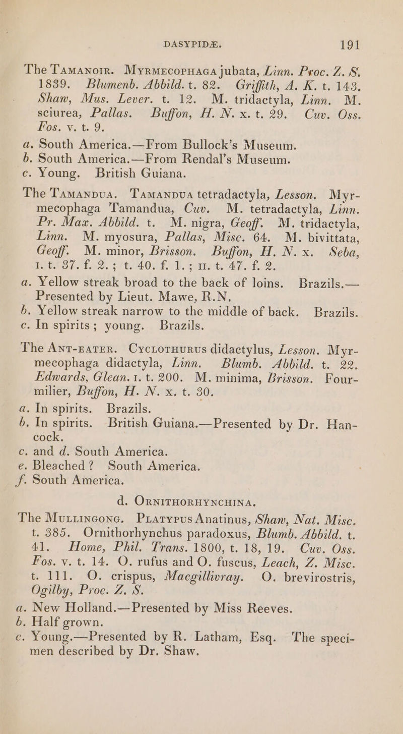 The Tamanorrn. Myrmecopuaca jubata, Linn. Proc. Z. 8, 1839. Blumenb. Abbild. t. 82. Griffith, A. K. t. 143. Shan, Mus. Lever. t. 12. M. tridactyla, Linn. M. sciurea, Pallas. Buffon, H. N. x. t. 29. Cuv. Oss. Fos. ve t..9. a. South America.—From Bullock’s Museum. b. South America.—From Rendal’s Museum. ce. Young. British Guiana. The Tamanpua. Tamanopva tetradactyla, Lesson. Myr- mecophaga Tamandua, Cuv. M. tetradactyla, Linn. Pr. Max. Abbild. t. M. nigra, Geoff. M. tridactyla, Linn. M. myosura, Pallas, Misc. 64. M. bivittata, Geoff, M. minor, Brisson. Buffon, H. N. x. Seba, POS OE AL.» 2. 2760400 5.0. babe te -O hs Se a. Yellow streak broad to the back of loins. Brazils.— Presented by Lieut. Mawe, R.N. 6. Yellow streak narrow to the middle of back. Brazils. c. In spirits; young. Brazils. The Ant-zater. Cycroruurus didactylus, Lesson. Myr- mecophaga didactyla, Linn. Blumb. Abbild. t. 22. Edwards, Glean.1. t. 200. M. minima, Brisson. Four- milier, Buffon, H. N. x. t. 30. a. In spirits. Brazils. 6. In spirits. British Guiana.—Presented by Dr. Han- cock. c. and d. South America. e. Bleached? South America. J. South America. d. ORNITHORHYNCHINA. The Murrinecone, Prarypus Anatinus, Shaw, Nat. Misc. t. 385. Ornithorhynchus paradoxus, Blumb. Abbild. t. 41. Home, Phil.. Trans. 1800, t. 18,19. Cuv. Oss. Fos. vy. t. 14. O. rufus and O. fuscus, Leach, Z. Mise. t. 111. O. crispus, Macgillivray. O. brevirostris, Ogilby, Proc. Z. 8. a. New Holland.—Presented by Miss Reeves. 6. Half grown. c. Young.—Presented by R. Latham, Esq. The speci- men described by Dr. Shaw.