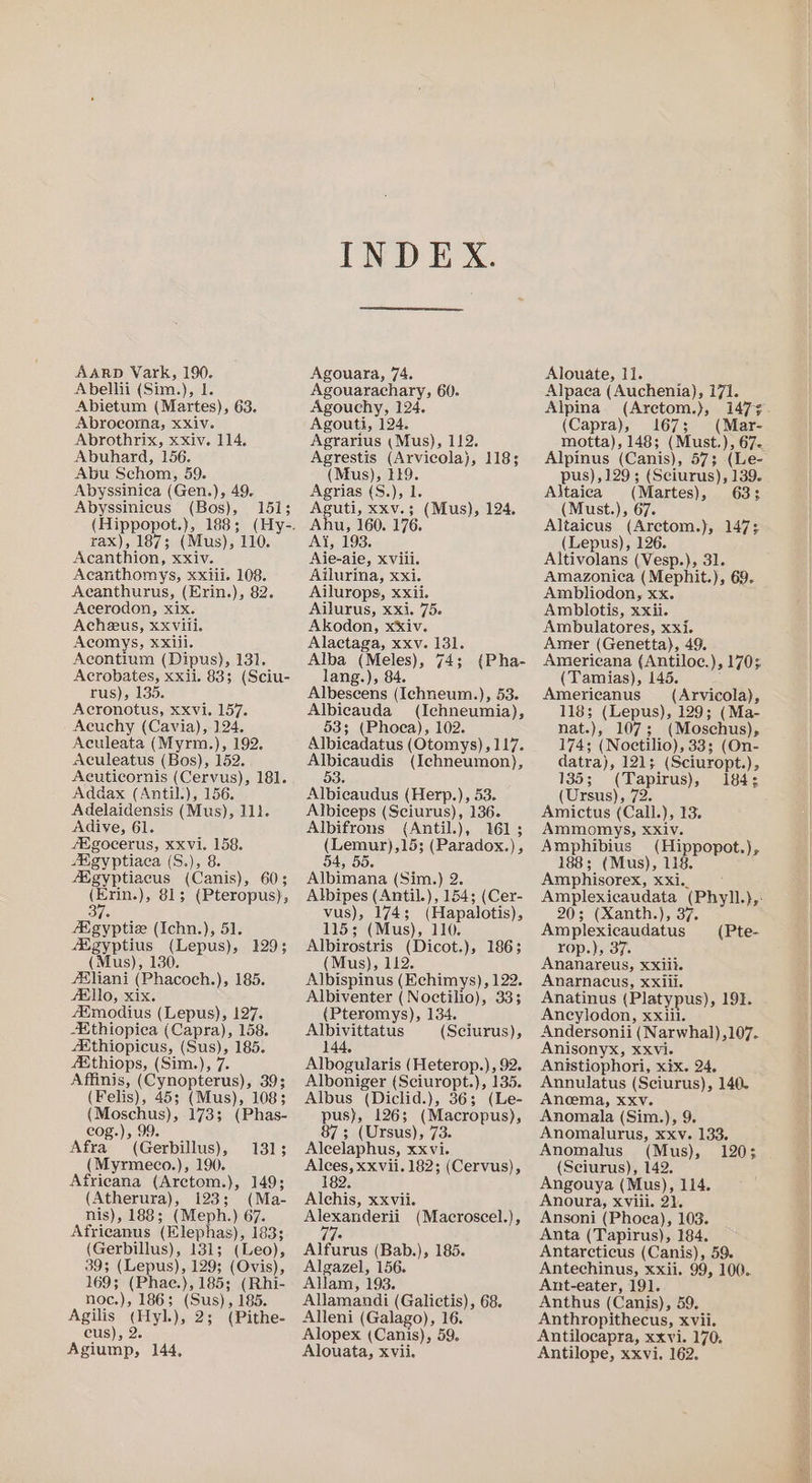 AARD Vark, 190. Abellii (Sim.), I. Abietum (Martes), 63. Abrocoma, xXiv. Abrothrix, xxiv. 114. Abuhard, 156. Abu Schom, 59. Abyssinica (Gen.), 49. Abyssinicus (Bos), 151; rax), 187; (Mus), 110. Acanthion, xxiv. Acanthomys, xxiii. 108. Acanthurus, (Erin.), 82. Acerodon, xix. Acheeus, XXvili. Acomys, xxiii. Acontium (Dipus), 131. Acrobates, xxii. 83; (Sciu- rus), 135. Acronotus, xxvi. 157. Aeuchy (Cavia), 124. Aculeata (Myrm.,), 192. Aculeatus (Bos), 152. Acuticornis (Cervus), 181. Addax (Antil.), 156. Adelaidensis (Mus), 11). Adive, 61. fEgocerus, xxvi. 158. AKgyptiaca (S.), 8. Aigyptiacus (Canis), 60; (Erin.), 81; (Pteropus), 3 AXgyptius (Lepus), 129; (Mus), 130. /S£liani (Phacoch.), 185. fE\lO, xix. AXmodius (Lepus), 127. Kthiopiea (Capra), 158. AXthiopicus, (Sus), 185. #&amp;thiops, (Sim.), 7. Affinis, (Cynopterus), 39; (Felis), 45; (Mus), 108; (Moschus), 173; (Phas- cog.), 99. Afra (Gerbillus), 131; (Myrmeco.), 190. Africana (Arctom.), 149; nis), 188; (Meph.) 67. Africanus (Klephas), 183; (Gerbillus), 131; (Leo), 39; (Lepus), 129; (Ovis), 169; (Phae.), 185; (Rhi- noc.), 186; (Sus), 185. Agilis (Hyl.), 2; (Pithe- cus), 2. Agiump, 144, INDEX. Agouara, 74. Agouarachary, 60. Agouchy, 124. Agouti, 124. Agrarius (Mus), 112. Agrestis (Arvicola), 118; (Mus), 149. Agrias (S.), 1. Aguti, xxv.; (Mus), 124. Ahu, 160. 176. Ai, 193. Aie-aie, xvili. Ailurina, xxi. Ailurops, xxii. Ailurus, xxi. 75. Akodon, xxiv. Alactaga, xxv. 131. Alba (Meles), 74; lang.), 84. Albeseens (Ichneum.), 53. Albiecauda (Ichneumia), 53; (Phoea), 102. Albicadatus (Otomys), 117. Albicaudis (Ichneumon), 53 Albicaudus (Herp.), 53. Albiceps (Sciurus), 136. Albifrons {Antil.), 161; (Lemur),15; (Paradox.), {Pha- » 55. Albimana (Sim.) 2. Albipes (Antil.), 154; (Cer- vus), 174; (Hapalotis), Albirostris (Dicot.}, 1863 (Mus), 112. Albispinus (Echimys), 122. Albiventer (Noctilio), 33; (Pteromys), 134. Albivittatus (Sciurus), 144, Albogularis (Heterop.), 92. Alboniger (Sciuropt.), 135. Albus (Diclid.), 36; (Le- pus), 126; (Macropus), 87; (Ursus), 73. Alcelaphus, xxvi. Alces, xxvii. 182; (Cervus), 182 Alexanderii ie Alfurus (Bab.), 185. Algazel, 156. Allam, 193. Allamandi (Galictis), 68. Alleni (Galago), 16. Alopex (Canis), 59. Alouata, xvii. (Macroscel.), Alouate, 11. % Alpaca (Auchenia), 171. Alpina (Arctom.), (Capra), 167; (Mar- Alpinus (Canis), 57; (Le- pus), 129; (Sciurus), 139. Altaica (Martes), 633; (Must.), 67. Altaicus (Arctom.), 147; (Lepus), 126. Altivolans (Vesp.), 31. Amazonica (Mephit.), 69. Ambliodon, xx. Amblotis, xxii. Ambulatores, xxi. Amer (Genetta), 49. Americana (Antiloc.), 170 (Tamias), 145. Americanus (Arvicola), 118; (Lepus), 129; (Ma- nat.), 107; (Moschus), 174; (Noctilio), 33; (On- datra), 121; (Sciuropt.), 135; (Tapirus), 184; (Ursus), 72. Amictus (Call.), 13. Ammomys, XXiv. Amphibius (Hippopot.), 188; (Mus), 118. Amphisorex, xxi. 20; (Xanth.), 37. rop.), 37. Ananareus, xxiii. Anarnacus, xxiii. Anatinus (Platypus), 19}. Ancylodon, xxii. Andersonii (Narwhal),107. Anisonyx, xxvi. Anistiophori, xix. 24. Annulatus (Seiurus), 140. Ancema, xxv. Anomala (Sim.), 9. Anomalurus, xxv. 133. Anomalus (Mus), 120; (Seiurus), 142. Angouya (Mus), 114. Ansoni (Phoea), 103. Anta (Tapirus), 184. Antarcticus (Canis), 59. Antechinus, xxii. 99, 100. Ant-eater, 191. Anthus (Canis), 59. Anthropithecus, xvii. Antilocapra, xxvi. 170. Antilope, xxvi. 162.