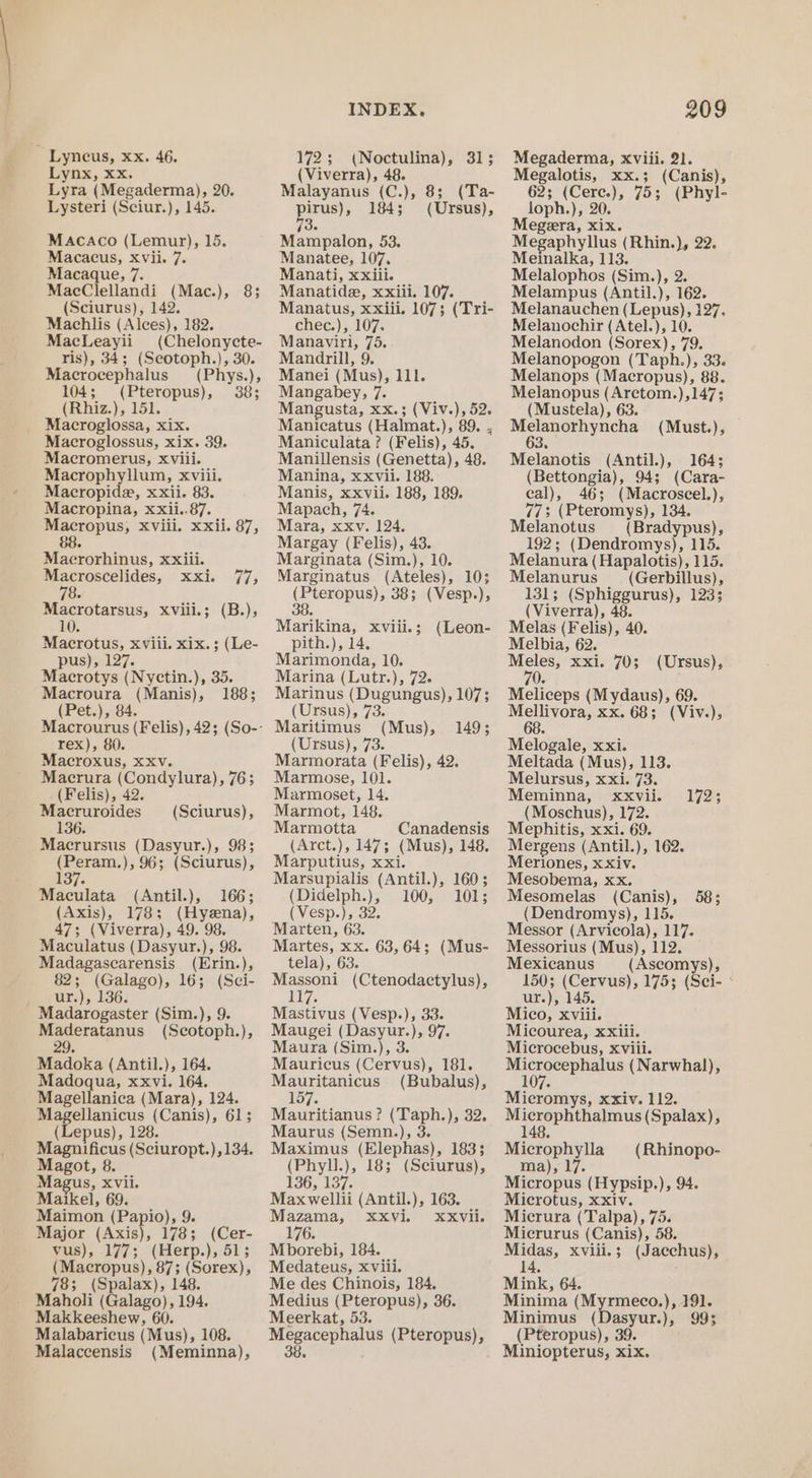 Lynx, xx. Lyra (Megaderma), 20. Lysteri (Sciur.), 145. MaAcAco (Lemur), 15. Macacus, xvii. 7. Macaque, 7. MacClellandi (Mac.), 83 (Sciurus), 142. Machlis (Alces), 182. MacLeayii (Chelonycte- ris), 34; (Seotoph.), 30. Macrocephalus (Phys.), 104; (Pteropus), 38; (Rhiz.), 151. Macroglossa, xix. Macroglossus, xix. 39. Macromerus, xviii. Macrophyllum, xviii. Macropide, xxii. 83. Macropina, xxii..87. Macropus, xviii. xxii. 87, 88. Macrorhinus, xxiii. Macroscelides, xxi. 77, 8. Macrotarsus, xviii.; (B.), Macrotus, xviii. xix. ; (Le- pus), 127. Macrotys (Nyctin.), 35. Macroura (Manis), 188; (Pet.), 84 rex), 80. Macroxus, xxv. Macrura (Condylura), 76; (Felis), 42. Macruroides (Sciurus), Macrursus (Dasyur.), 983 (Peram.), 96; (Sciurus), as Maculata (Antil.), 166; (Axis), 178; (Hyena), 47; (Viverra), 49. 98. Maculatus (Dasyur.), 98. Madagascarensis (Erin.), 82; (Galago), 16; (Sci- ur.), 136. Madarogaster (Sim.), 9. Maderatanus (Scotoph.), 29. Madoka (Antil.), 164. Madoqua, xxvi. 164, Magellanica (Mara), 124. Magellanicus (Canis), 61; (Lepus), 128. Magnificus (Sciuropt.),134. Magus, xvii. Maimon (Papio), 9. Major (Axis), 178; (Cer- vus), 177; (Herp.), 51; (Macropus), 87; (Sorex), 78; (Spalax), 148. Maholi (Galago), 194. Makkeeshew, 60. Malabaricus (Mus), 108. Malaccensis (Meminna), INDEX, (Viverra), 48. Malayanus (C.), 8; (Ta- pirus), 184; (Ursus), Mampalon, 53. Manatee, 107. Manati, xxiii. Manatide, xxiii. 107. Manatus, xxiii. 107; (Tri- chec.), 107. Manaviri, 75. Mandrill, 9. Manei (Mus), 111. Mangabey, 7. Mangusta, xx.; (Viv.), 52. Manicatus (Halmat.), 89. . Maniculata ? (Felis), 45. Manillensis (Genetta), 48. Manina, xxvii. 188. Manis, xxvii. 188, 189. Mapach, 74. Mara, xxv. 124, Margay (Felis), 43. Marginata (Sim.), 10. Marginatus (Ateles), 10; Cec) 38; (Vesp.), Marikina, xviii.; (Leon- pith.), 14, Marimonda, 10. Marina (Lutr.), 72. Marinus (Dugungus), 107; (Ursus), 73. Maritimus (Mus), 149; (Ursus), 73. Marmorata (Felis), 42. Marmose, 101. Marmoset, 14. Marmot, 148. Marmotta Canadensis (Arct.), 147; (Mus), 148. Marputius, xxi. Marsupialis (Antil.), 160; (Didelph.), 100, 101; (Vesp.), 32. Marten, 63. Martes, xx. 63,64; (Mus- tela), 63. sr a (Ctenodactylus), Diz Mastivus (Vesp.), 33. Maugei (Dasyur.), 97. Maura (Sim.), 3. Mauricus (Cervus), 181. Mauritanicus (Bubalus), 15 Mauritianus? (Taph.), 32. Maurus (Semn.), 3. Maximus (Elephas), 1833 136, 137. Mazama, | Sxyil) xxvii, 176. Mborebi, 184. Medateus, xviii. Me des Chinois, 184. Medius (Pteropus), 36. Meerkat, 53. Megacephalus (Pteropus), 38. 209 Megalotis, xx.; (Canis), 62; (Cere.), 75; (Phyl- loph.), 20. Megera, xix. ee due (Rhin.), 22. Meinalka, 113. Melalophos (Sim.), 2. Melampus (Antil.), 162. Melanauchen (Lepus), 127. Melanochir (Atel.), 10. Melanodon (Sorex), 79. Melanopogon (Taph.), 33. Melanops (Macropus), 88. Melanopus (Arctom.),147; (Mustela), 63. ~ ee (Must.), 3 Melanotis (Antil.), 164; (Bettongia), 94; (Cara- eal), 46; (Macrosceel.), 773; (Pteromys), 134. Melanotus (Bradypus), 192; (Dendromys), 115. Melanura (Hapalotis), 115. Melanurus (Gerbillus), 131; (Sphiggurus), 123; (Viverra), 48. Melas (Felis), 40. Melbia, 62. ao xxi. 70; (Ursus), 0. Meliceps (Mydaus), 69. Mellivora, xx. 68; (Viv.), Melogale, xxi. Meltada (Mus), 113. Melursus, xxi. 73. Meminna, xxvii. (Moschus), 172. Mephitis, xxi. 69. Mergens (Antil.), 162. Meriones, xxiv. Mesobema, xx. Mesomelas (Canis), (Dendromys), 115. Messor (Arvicola), 117. Messorius (Mus), 112. Mexicanus (Ascomys), 150; (Cervus), 175; (Sci- ar), 1452 Mico, xviii. Micourea, xxiii. Microcebus, xviii. Microcephalus (Narwhal), 107. 1725 58; Micromys, xxiv. 112. Microphthalmus (Spalax), 148, Microphylla Micropus (Hypsip.), 94. Micrura (Talpa), 75. Micrurus (Canis), 58. Midas, xviii.; (Jacchus), 4 14, Mink, 64. Minima (Myrmeco.), 191. Minimus (Dasyur.), 993 (Pteropus), 39. Miniopterus, xix. (Rhinopo-