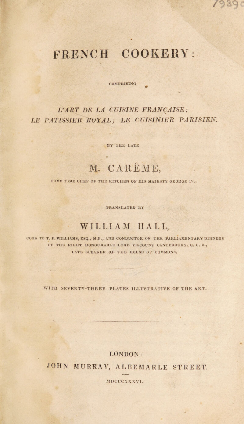 FRENCH COOKERY COMPRISING V VART DE LA CUISINE FRANCAISE; LE PATISSIER ROYAL; LE CUISINIER PARISIEN. BY THE LATE 0 M. CAREME, SOME TIME CHEF OF THE KITCHEN OF HIS MAJESTY GEORGE IV., TRANSLATED BY • WILLIAM HALL, COOK TO T. P. WILLIAMS, ESQ., M.P., AND CONDUCTOR OF THE PARLIAMENTARY DINNERS OF THE RIGHT HONOURABLE LORD VISCOUNT CANTERBURY, G. C. B., LATE SPEAKER OF THE HOUSE OF COMMONS. WITH SEVENTY-THREE PLATES ILLUSTRATIVE OF THE ART. LONDON: JOHN MURRAY, ALBEMARLE STREET. MDCCCXXXVI.