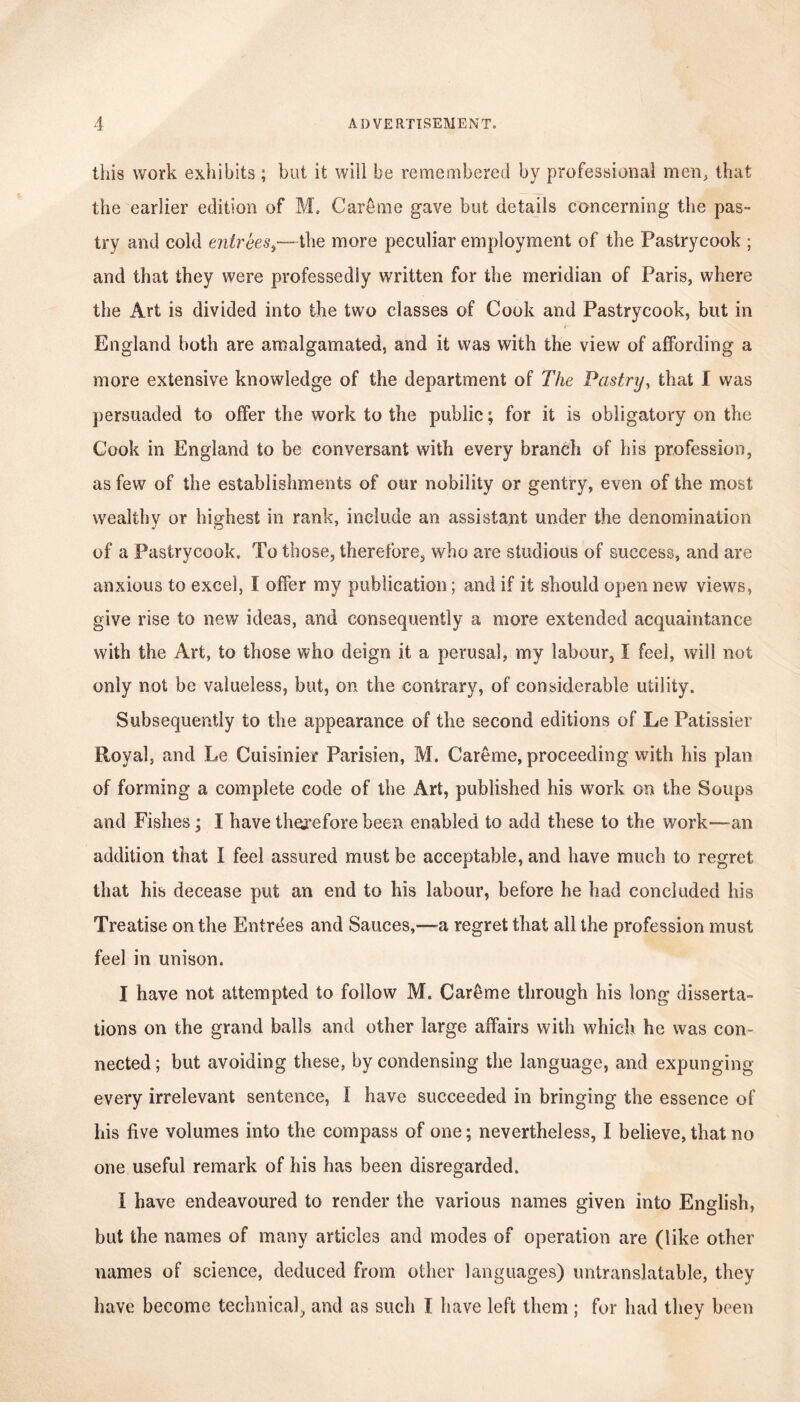 this work exhibits ; but it will be remembered by professional men, that the earlier edition of M. Care me gave but details concerning the pas- try and cold entrees,—the more peculiar employment of the Pastrycook ; and that they were professedly written for the meridian of Paris, where the Art is divided into the two classes of Cook and Pastrycook, but in England both are amalgamated, and it was with the view of affording a more extensive knowledge of the department of The Pastry, that I was persuaded to offer the work to the public; for it is obligatory on the Cook in England to be conversant with every branch of his profession, as few of the establishments of our nobility or gentry, even of the most wealthv or highest in rank, include an assistant under the denomination of a Pastrycook. To those, therefore, who are studious of success, and are anxious to excel, I offer my publication; and if it should open new views, give rise to new ideas, and consequently a more extended acquaintance with the Art, to those who deign it a perusal, my labour, I feel, will not only not be valueless, but, on the contrary, of considerable utility. Subsequently to the appearance of the second editions of Le Patissier Royal, and Le Cuisinier Parisien, M. Careme, proceeding with his plan of forming a complete code of the Art, published his work on the Soups and Fishes; I have therefore been enabled to add these to the work—an addition that I feel assured must be acceptable, and have much to regret that his decease put an end to his labour, before he had concluded his Treatise on the Entrees and Sauces,—a regret that all the profession must feel in unison. I have not attempted to follow M. Careme through his long disserta- tions on the grand balls and other large affairs with which he was con- nected; but avoiding these, by condensing the language, and expunging every irrelevant sentence, I have succeeded in bringing the essence of his five volumes into the compass of one; nevertheless, I believe, that no one useful remark of his has been disregarded. I have endeavoured to render the various names given into English, but the names of many articles and modes of operation are (like other names of science, deduced from other languages) untranslatable, they have become technical, and as such I have left them ; for had they been