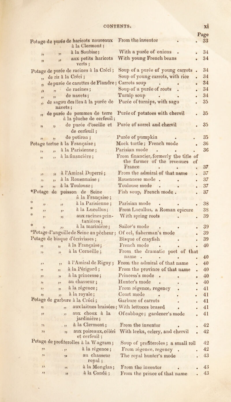 Page Potage de puree de haricots nouveaux From the inventor . . 33 a la Clermont; n a la Soubise; With a puree of onions . . 34 }f aux petits haricots With young French beans . 34 verts ; Potage de puree de racines a la Creci; Soup of a puree of young carrots . 34 de riz §, la Creci; Soup of young carrots, with rice . 34 J J J) de puree de carottes de Flandre ; Carrots soup . . • 34 » „ de racines; Soup of a puree of roots • 34 33 „ denavets; Turnip soup • 34 33 de sagou desiles a la puree de Puree of turnips, with sago • 35 3J navets; de puree de pommes de terre Puree of potatoes with chervil • 35 a la pluche de cerfeuil; 3) „ de puree d’oseille et Puree of sorrel and chervil • 35 de cerfeuil; » „ de potiron ; Puree of pumpkin • 35 Potage tortue a la Francaise ; Mock turtle; French mode • 36 „ a la Parisienne ; Parisian mode . . • 36 „ a lafinaneiere; From financier, formerly the title of the farmer of the revenues of France • 37 „ a l’Amiral Duperre; From the admiral of that name • 37 „ a la Rouennaise ; Rouennese mode . . • 37 „ a la Toulouse; Toulouse mode . . • 37 *Potage de poisson de Seine Fish soup, French mode . • 37 a la Frangaise; •r- » „ a la Parisienne ; Parisian mode . . • 38 * „ a la Lucullus; From Lucullus, a Roman epicure 38 * „ aux racines prin- With spring roots • 39 tanieres; * ,, a la mariniere; Sailor’s mode . . • 39 *Potage d’anguillede Seine au pecheur: : Of eel, fisherman’s mode • 39 Potage de bisque d’ecrivisses; Bisque of crayfish • 39 „ a la Frangaise; French mode • 40 „ a la Corneille ; From the dramatic poet of that name . . . • 40 ,, a l’Amiral de Rigny ; From the admiral of that name • 40 » „ a la Perigord ; From the province of that name • 40 >) „ a la princesse; Princess’s mode , • 40 „ au chasseur ; Hunter’s mode • 40 }) „ a la regence; From regence, regency . • 41 )> „ a la royale; Court mode . • 41 Potage de garbure a la Creci; Garbure of carrots • 41 3) „ auxlaitues braisees ; With lettuces brased , • 41 >j „ aux choux S, la Of cabbage; gardener’s mode a 41 jardiniere; 33 „ a la Clermont; From the inventor • 42 33 „ aux poireaux, celeri With leeks, celery, and chervil • 42 et cerfeuil; Potage de profiterolles a la Wagram; Soup of profiteroles ; a small roll 42 33 „ la regence ; From regence, regency . • 42 >> 3» au chasseur The royal hunter’s mode • 43 royal ; « alaMonglas; From the inventor • 43 >> 33 a la Conde ; From the prince of that name • 43