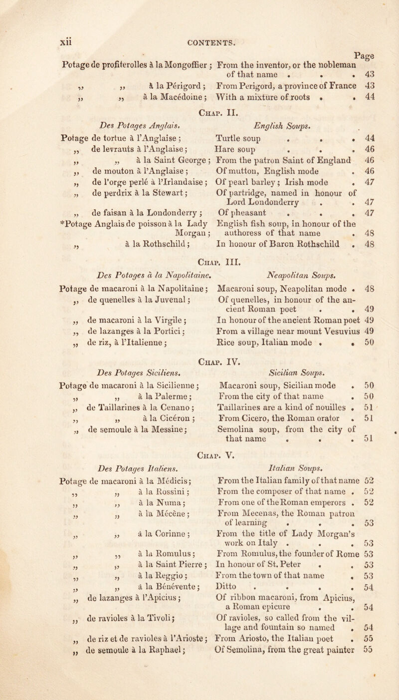 Page Potage de profiterolles a laMongoffier; From the inventor, or the nobleman of that name ... 43 V „ k la Perigord ; From Perigord, a province of France 43 )) ,5 a la Macedoine; With a mixture of roots » . 44 Chap. II. Des Potages Anglais. English Soups. Pofag e de tortue a l’Anglaise ; Turtle soup . . • 44 de levrauts a l’Anglaise; Hare soup 46 » „ a la Saint George ; From the patron Saint of England 46 V de mouton a l’Anglaise ; Of mutton, English mode 46 >> de l’orge perle a 1’Irlandaise; Of pearl barley; Irish mode . 47 de perdrix a la Stewart; Of partridge, named in honour of Lord Londonderry 47 de faisan a la Londonderry ; Of pheasant . . . 47 ‘•’'Potage Anglais de poisson a la Lady English fish soup, in honour of the Morgan; authoress of that name . 48 55 a la Rothschild; In honour of Baron Rothschild 48 Chap. III. Des Potages a la Napolitaine. Neapolitan Soups. Potage de macaroni a la Napolitaine; Macaroni soup, Neapolitan mode . 48 de quenelles a la Juvenal; Of quenelles, in honour of the an- cient Roman poet . . 49 de macaroni a la Virgile; In honour of the ancient Roman poet 49 )■> de lazanges a la Portici ; From a village near mount Vesuvius 49 55 de riz, a l’ltalienne ; Rice soup, Italian mode » « 50 Chap. IV. Des Potages Sieiliens. Sicilian Soups. Potage de macaroni a la Sicilienne; Macaroni soup, Sicilian mode 50 ?» „ a la Palerme ; From the city of that name • 50 V de Taillarines a la Cenano; Taillarines are a kind of nouilles • 51 „ a la Ciceron ; From Cicero, the Roman orator . 51 a de semoule a la Messine j Semolina soup, from the city of that name „ . 51 Chap. V. Des Potages Italiens. Italian Soups. Potage de macaroni a la Medicis; From the Italian family of that name 52 ,} a la Rossini; From the composer of that name . 52 )) ,, a la Nuraa ; From one of the Roman emperors . 52 yy „ a la Mecene ; From Mecenas, the Roman patron of learning . , 53 yy ,, a la Corinne ; From the title of Lady Morgan’s work on Italy . 53 V ,, a la Romulus; From Romnlus, the founder of Rome 53 yy „ a la Saint Pierre ; In honour of St. Peter . 53 •>y „ a la Reggio; From the town of that name , 53 „ a la Benevente; Ditto .... 54 yy de lazanges a l’Apicius; Of ribbon macaroni, from Apicius, a Roman epicure . 54 ) y de ravioles a la Tivoli j Of ravioles, so called from the vil- lage and fountain so named . 54 yy de riz et de ravioles a l’Arioste; From Ariosto, the Italian poet . 55 )) de semoule a la Raphael; Of Semolina, from the great painter 55