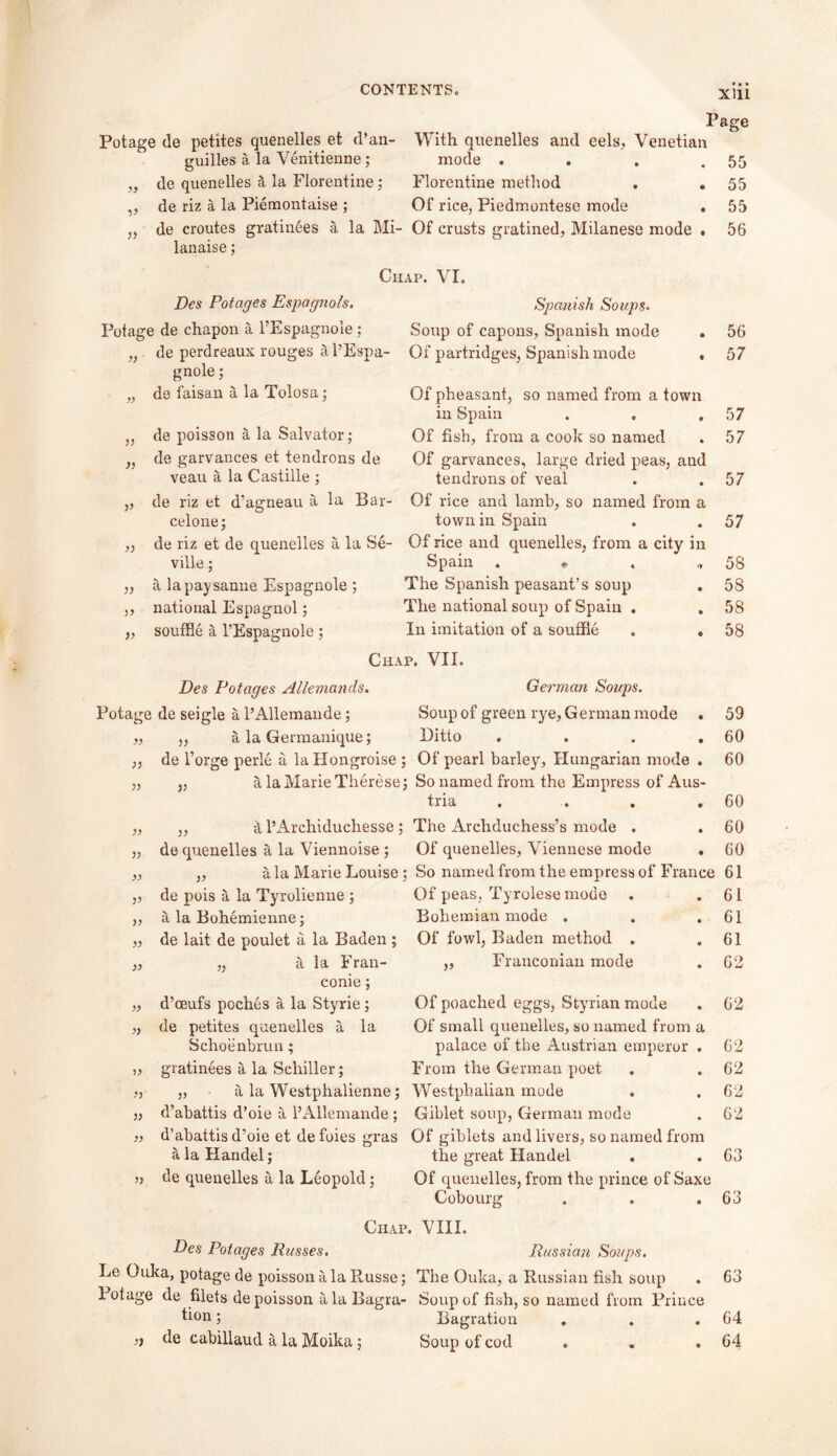 Page Potage de petites quenelles, et d’an- With quenelles and eels, Venetian guides a la Venitienne; mode . . . .55 „ de quenelles a la Florentine; Florentine method . . 55 „ de riz a la Piemontaise ; Of rice, Piedmontese mode . 55 „ de croutes gratinees a la Mi- Of crusts gratined, Milanese mode . 56 lanaise ; Chap. VI. Des Potages Espagnols. Potage de chapon a l’Espagnole; „ de perdreaux rouges a l’Espa- gnole ; „ de faisan a la Tolosa; de poisson a la Salvator; de garvances et tendrons de veau a la Castille ; ,, de riz et d’agneau a la Bar- celone; ,, de riz et de quenelles a la Se- ville ; „ a lapaysanne Espagnole ; ,, national Espagnol; ,, souffle a 1’Espagnole ; Spanish Soups. Soup of capons, Spanish mode . 56 Of partridges, Spanish mode , 57 Of pheasant, so named from a town in Spain . . .57 Of fish, from a cook so named . 57 Of garvances, large dried peas, and tendrons of veal . .57 Of rice and lamb, so named from a town in Spain . . 57 Of rice and quenelles, from a city in Spain . • . *58 The Spanish peasant’s soup . 58 The national soup of Spain . . 58 In imitation of a souffle . . 58 Chap. VII. Des Dotages Allemands. Potage de seigle a l’Allemaude; „ „ a la Germanique; „ de l’orge perle a la Hongroise ; „ „ alaMarieTherese: „ „ a l’Archiduchesse; „ de quenelles a la Viennoise ; „ „ ala Marie Louise : „ de pois a la Tyrolienne ; „ a la Bohemienne; „ de lait de poulet a la Baden; „ „ a la Fran- conie; „ d’oeufs poches a la Styrie ; „ de petites quenelles a la Schoenbrun ; ,, gratinees a la Schiller; „ a la Westphalienne; „ d’abattis d’oie a l’Allemande; ?, d’abattis d’oie et de foies gras a la Handel; » de quenelles a la Leopold; Chap, Des Potages Pusses. Le Ouka, potage de poisson a la Russe; Potage de filets de poisson a la Bagra- tion ; ,j de cabillaud a la Moika; German Soups. Soup of green rye, German mode . 59 Ditto . . . .60 Of pearl barley, Hungarian mode . 60 So named from the Empress of Aus- tria . . . .60 The Archduchess’s mode . . 60 Of quenelles, Viennese mode . 60 So named from the empress of France 61 Of peas, Tyrolese mode . .61 Bohemian mode . . .61 Of fowl, Baden method . ,61 „ Franconian mode . 62 Of poached eggs, Styrian mode . 62 Of small quenelles, so named from a palace of the Austrian emperor . 62 From the German poet . .62 Westphalian mode . . 62 Giblet soup, German mode . 62 Of giblets and livers, so named from the great Handel . . 63 Of quenelles, from the prince of Saxe Cobourg . . .63 . VIII. Russian Soups. The Ouka, a Russian fish soup . 63 Soup of fish, so named from Prince Bagration . . .64 Soup of cod . . .64