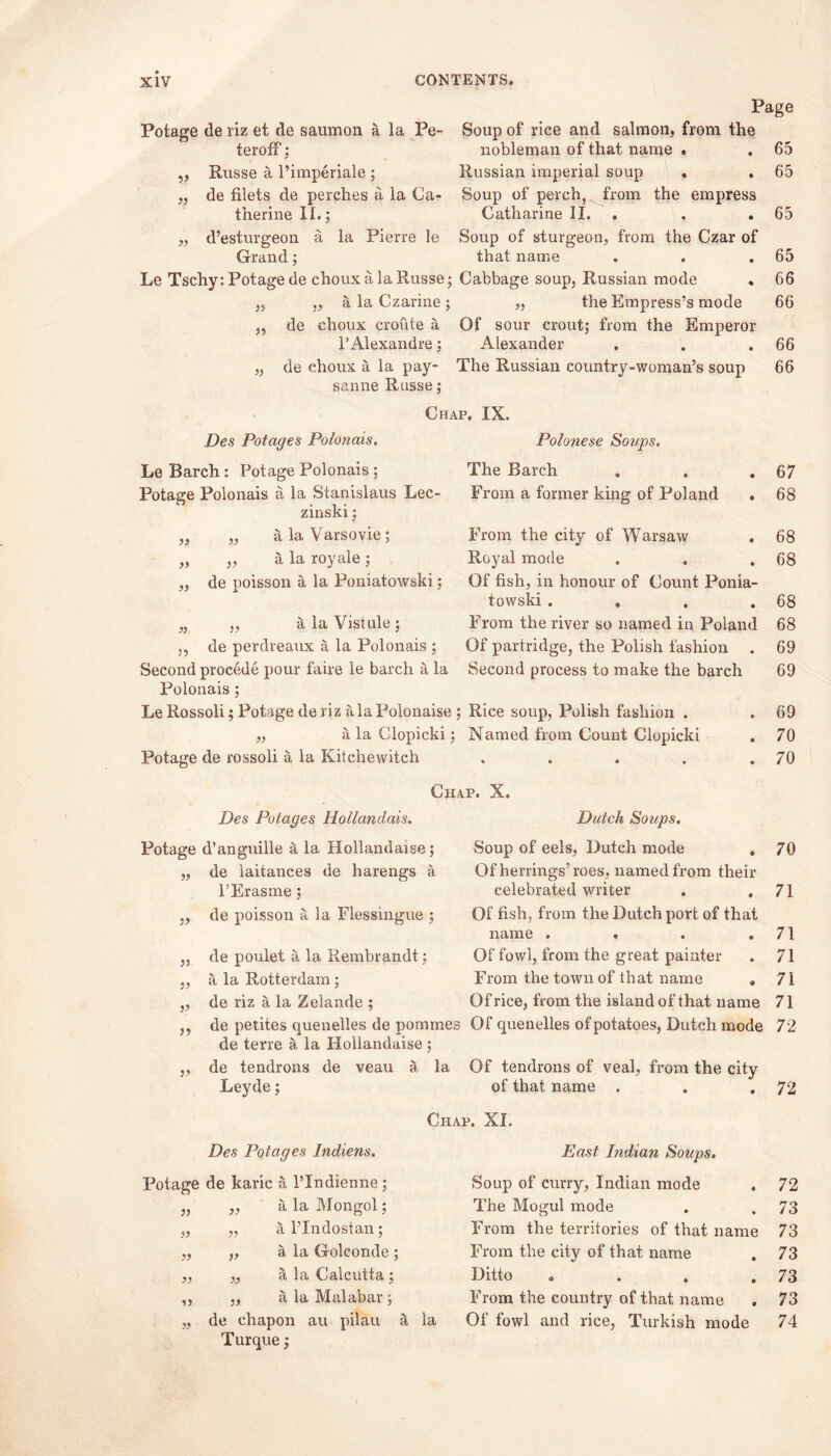 Page v 99 99 Potage de riz et de saumon a la Pe- Soup of rice and salmon, from the terofF; nobleman of that name . Russe a l’imperiale; Russian imperial soup . de filets de perches a la Ca- Soup of perch, from the empress therine II.,* Catharine II. . d’esturgeon a la Pierre le Soup of sturgeon, from the Czar of Grand; that name Le Tschy: Potage de choux a la Russe; Cabbage soup, Russian mode „ „ a la Czarine; „ the Empress’s mode „ de choux croute a Of sour croutj from the Emperor I’Alexandre; Alexander „ de choux a la pay- The Russian country-woman’s soup sanne Russe; Des Potages Polonais. Le Barch: Potage Polonais; Potage Polonais a la Stanislaus Lee 99 99 99 zinski; a la Varsovie; a la royale ; de poisson a la Poniatowski; Chap. IX. Polonese Soups. The Barch From a former king of Poland )> )> 99 99 From the city of Warsaw Royal mode Of fish, in honour of Count Ponia- towski .... From the river so named in Poland Of partridge, the Polish fashion . „ alaVistule; de perdreaux a la Polonais ; Second procede pour faire le barch a la Second process to make the barch Polonais ; Le Rossoli; Potage de riz ala Polonaise ; Rice soup, Polish fashion . „ a la Clopicki; Named from Count Clopicki Potage de rossoli a la Kitchewitch .... Des Potages Hollandais. Potage d’anguille a la Hollandaise; de laitances de harengs a l’Erasme; de poisson a la Flessingue ; }) :> >> 3? v de poulet a la Rembrandt; a la Rotterdam; de riz a la Zelande ; Chap. X. Dutch Soups. Soup of eels, Dutch mode , Of herrings’roes, named from their celebrated writer . , Of fish, from the Dutch port of that name .... Of fowl, from the great painter From the town of that name . 65 65 65 65 66 66 66 66 67 68 68 68 68 68 69 69 69 70 70 70 71 71 71 71 71 Of rice, from the island of that name de petites quenelles de pomines Of quenelles of potatoes, Dutch mode 72 de terre a la Hollandaise ; de tendrons de veau a la Of tendrons of veal, from the city Leyde; of that name . Chap. XI. 72 Des Potages Indiens. East Indian Soups. Potage de karic a l’lndienne; Soup of curry, Indian mode 72 33 33 a la Mongol; The Mogul mode 73 99 33 a l’Indostan; From the territories of that name 73 99 33 a la Golconde ; From the city of that name 73 99 33 a la Calcutta; Ditto .... 73 99 33 a la Malabar ; From the country of that name 73 99 de chapon au pilau a la Of fowl and rice, Turkish mode 74 Turque;