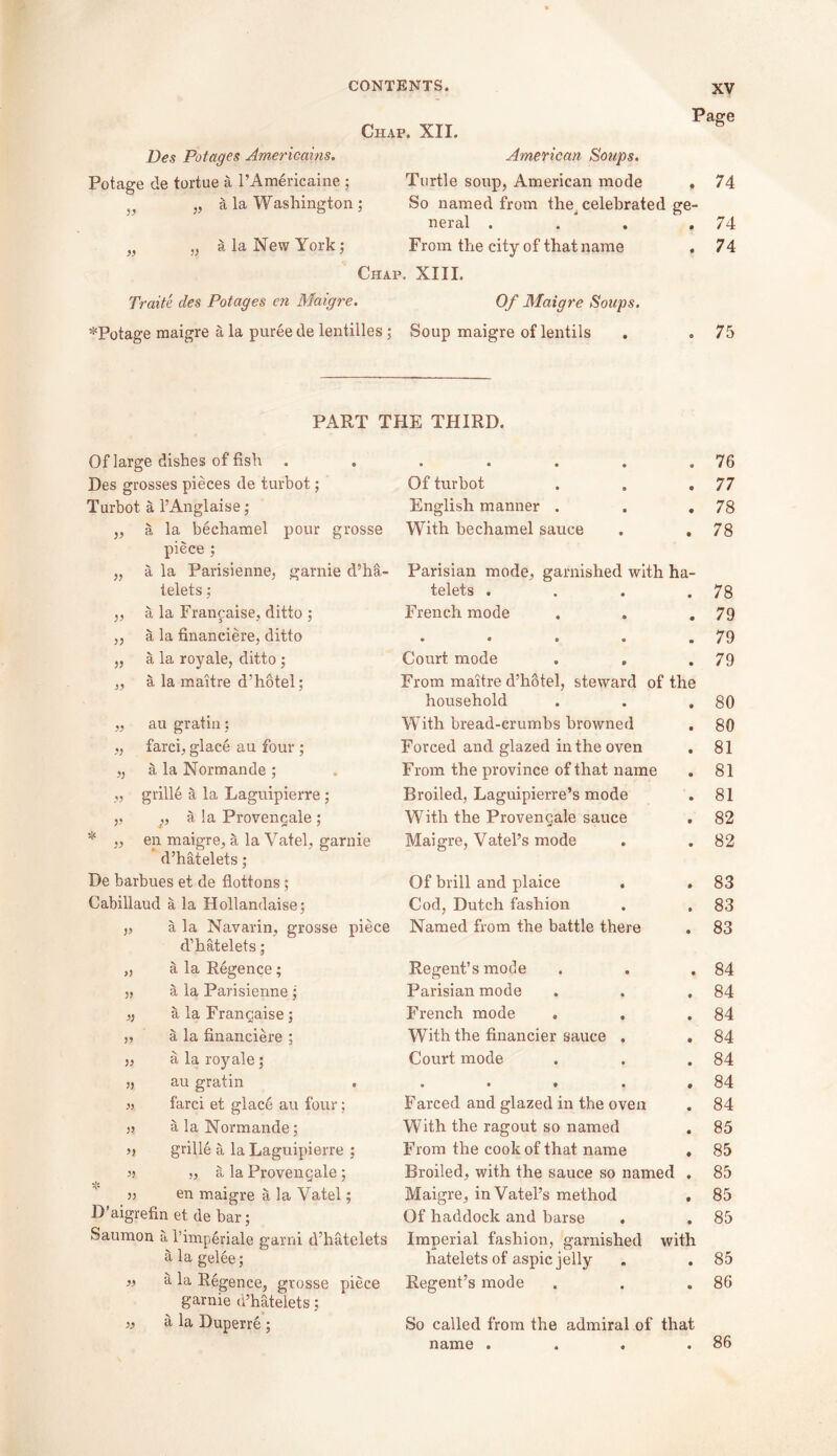 Chap. XII. Page Des Potages Americans. American Soups. Potage de tortue a l’Americaine ; Turtle soup, American mode , 74 )} „ a la Washington; So named from the^ celebrated ge- neral .... 74 „ „ a la New York; From the city of that name . 74 Chap . XIII. Traite des Potages en Maigre. Of Maigre Soups. *Potage maigre a la puree de lentilles ; Soup maigre of lentils 75 PART THE THIRD. Of large dishes of fish . . • • a « • 76 Des grosses pieces de turbot; Of turbot • 77 Turbot a l’Anglaise; English manner . * 78 )> a la bechamel pour grosse With bechamel sauce 9 78 piece ; 33 a la Parisienne, garnie d’ha- Parisian mode, garnished with ha- telets ; telets . • 78 )’ a la Franpaise, ditto ; French mode • 79 35 a la financiere, ditto • 0 » • • 79 55 a la royale, ditto ; Court mode . . • 79 33 a la maitre d’hotel; From maitre d’hotel, steward of the household • 80 33 au gratin; With bread-crumbs browned • 80 33 farci, glace au four ; Forced and glazed in the oven • 81 33 a la Normande ; From the province of that name • 81 33 grille a la Laguipierre ; Broiled, Laguipierre’s mode • 81 33 ,, a la Provengale ; With the Provengale sauce 9 82 33 en maigre, a la Vatel, garnie Maigre, Vatel’s mode • 82 d’hatelets; De barbues et de flottons; Of brill and plaice • 83 Cabillaud a la Hollandaise; Cod, Dutch fashion • 83 5> a la Navarin, grosse piece Named from the battle there ♦ 83 d’hatelets; 35 a la Regence; Regent’s mode • 84 33 a la Parisienne; Parisian mode * 84 35 a la Frangaise; French mode • 84 33 a la financiere ; With the financier sauce . • 84 53 a la royale; Court mode • 84 35 au gratin • • • • 9 84 33 farci et glace au four; Farced and glazed in the oven • 84 3? a la Normande; With the ragout so named • 85 3} grille a la Laguipierre ; From the cook of that name ♦ 85 33 „ a la Provengale; Broiled, with the sauce so named • 85 33 en maigre a la Vatel; Maigre, in Vatel’s method e 85 D aigrefin et de bar; Of haddock and barse • 85 Saumon a l’imperiale garni d’hatelets Imperial fashion, garnished with a la gelee; hatelets of aspic jelly • 85 33 a la Regence, grosse piece Regent’s mode 0 86 garnie d’hatelets ; 33 a la Duperre; So called from the admiral of that . 86 name .