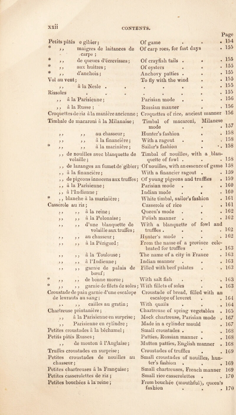 Page . 154 . 155 . 155 . 155 . 155 . 155 . 155 . 155 . 156 . 156 Croquettes of rice, ancient manner 156 Timbal of macaroni, Milanese mode . • .157 Hunter’s fashion « • 158 With a ragout . . .158 Sailor’s fashion . •. 158 ,, de nouilles avec blanquette de Timbal of nouilles, with a blan- volaille; quette of fowl . . .158 ,, de lazanges au fumetde gibier; Of nouilles, with an essence of game 158 Petits pates e gibier; ,, maigres de laitances de carpe ; ,, de queues d’ecrevisses; ,, aux huitres ; ,, d’anchois; Vol au vent; ,, a la Nesle . Rissoles ,, a la Parisienne; ,, a la Russe ; Croquettes de riz ala maniere ancienne ; Timbale de macaroni a la Milanaise; Of game Of carp roes, for first days Of crayfish tails . « Of oysters Anchovy patties . To fly with the wind Parisian mode Russian manner ) > ,, au chasseur; ,, a la financiere; ,, a la mariniere ; ) > a la financiere; With a financier ragout . e 159 } > de pigeons innocens aux truffes; Of young pigeons and truffles • 159 ? ) a la Parisienne; Parisian mode . . • 160 > ) a l’lndienne; Indian mode . » * 160 * 5 > blanche a la mariniere; White timbal, sailor’s fashion * 161 Casserole au riz; Casserole of rice • 161 y y ,, a la reine; Queen’s mode . « • 162 y y ,, a la Polonaise; Polish manner • 162 y y ,, d’une blanquette de With a blanquette of fowl and 162 volaille aux truffes; truffles . • y y ,, au chasseur; Hunter’s mode • 162 y y ,, a la Perigord; From the name of a province cele- brated for truffles • 163 y y ,, a la Toulouse ; The name of a city in France • 163 y y ,, al’Indienne; Indian manner . . e 163 y y ,, garnie de palais de Filled with beef palates • 163 boeuf; y y ,, de bonne morue ; With salt fish . . « 163 * y y ,, garnie de filets de soles; With fillets of soles • 163 Croustade de pain garnie d’une escalope Croustade of bread, filled with an de levrauts au sang; escalope of leveret • 164 y • ,, cailles au gratin; With quails . . • 164 Chartreuse printaniere; . ,, a la Parisienne en surprise; ,, Parisienne en cylindre ; Petites croustades a la bechamel; Petits pates Russes; ,, de mouton a l’Anglaise ; Truffes croustades err surprise; Petites croustades de nouilles au chasseur; Petites chartreuses a la Frangaise; Petites casserolettes de riz ; Petites bouchees a la reine ; Chartreuse of spring vegetables . 165 Mock chartreuse, Parisian mode . 167 Made in a cylinder mould . 167 Small croustades . . . 168 Patties, Russian manner . .168 Mutton patties, English manner . 168 Croustades of truffles . . 169 Small croustades of nouilles, hun- ter’s fashion . . .169 Small chartreuses, French manner 169 Small rice casserolettes . .170 Frombouchee (mouthful), queen’s fashion . . .170