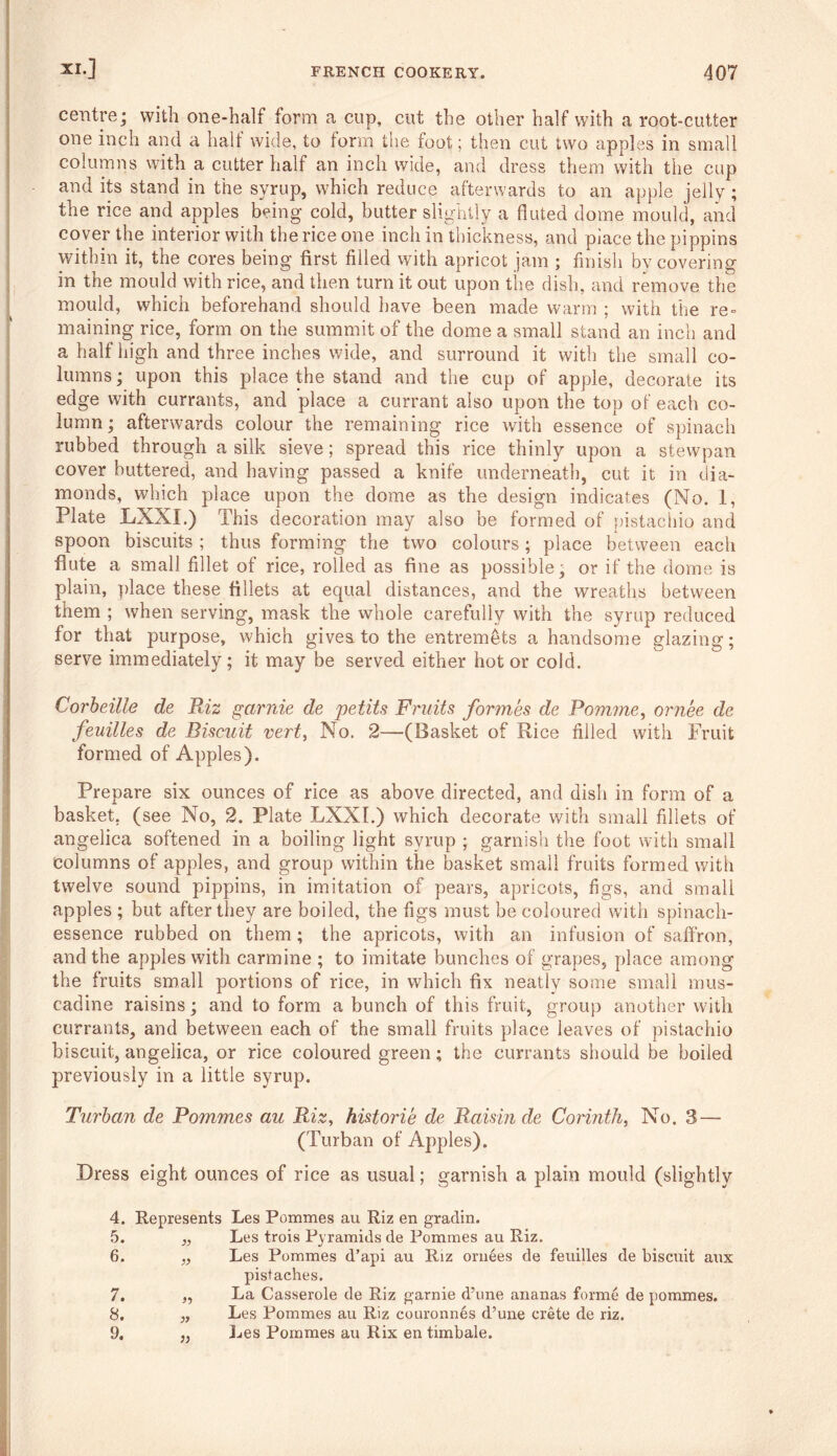 centre; with one-half form a cup, cut the other half with a root-cutter one inch and a half wide, to form the foot; then cut two apples in small columns with a cutter half an inch wide, and dress them with the cup and its stand in the syrup, which reduce afterwards to an apple jelly ; the rice and apples being cold, butter slightly a fluted dome mould, and cover the interior with the rice one inch in thickness, and place the pippins within it, the cores being first filled with apricot jam ; finish by covering in the mould with rice, and then turn it out upon the dish, and remove the mould, which beforehand should have been made warm ; with the re = maining rice, form on the summit of the dome a small stand an inch and a half high and three inches wide, and surround it with the small co- lumns ; upon this place the stand and the cup of apple, decorate its edge with currants, and place a currant also upon the top of each co- lumn ; afterwards colour the remaining rice with essence of spinach rubbed through a silk sieve; spread this rice thinly upon a stewpan cover buttered, and having passed a knife underneath, cut it in dia- monds, which place upon the dome as the design indicates (No. 1, Plate LXXI.) This decoration may also be formed of pistachio and spoon biscuits ; thus forming the two colours; place between each flute a small fillet of rice, rolled as fine as possible; or if the dome is plain, place these fillets at equal distances, and the wreaths between them ; when serving, mask the whole carefully with the syrup reduced for that purpose, which gives to the entremets a handsome glazing; serve immediately; it may be served either hot or cold. Corbeille de Riz garnie de jjetits Fruits formes de Pomme, ornee de feuilles de Biscuit vert, No. 2—(Pasket of Rice filled with Fruit formed of Apples). Prepare six ounces of rice as above directed, and dish in form of a basket, (see No, 2. Plate LXXI.) which decorate with small fillets of angelica softened in a boiling light syrup ; garnish the foot with small columns of apples, and group within the basket small fruits formed with twelve sound pippins, in imitation of pears, apricots, figs, and small apples ; but after they are boiled, the figs must be coloured with spinach- essence rubbed on them; the apricots, with an infusion of saffron, and the apples with carmine ; to imitate bunches of grapes, place among the fruits small portions of rice, in which fix neatly some small mus- cadine raisins; and to form a bunch of this fruit, group another with currants, and between each of the small fruits place leaves of pistachio biscuit, angelica, or rice coloured green; the currants should be boiled previously in a little syrup. Turban de Pommes au Riz, historie de Raisin de Corinth, No. 3— (Turban of Apples). Dress eight ounces of rice as usual; garnish a plain mould (slightly 4. 5. 6. 7. 8. 9. Represents Les Pommes au Riz en gradin. „ Les trois Pyramids de Pommes au Riz. „ Les Pommes d’api au Riz oruees de feuilles de biscuit atix pistaches. „ La Casserole de Riz garnie d’une ananas forme de pommes. „ Les Pommes au Riz couronnes d’une Crete de riz. ,, Les Pommes au Rix en timbale.