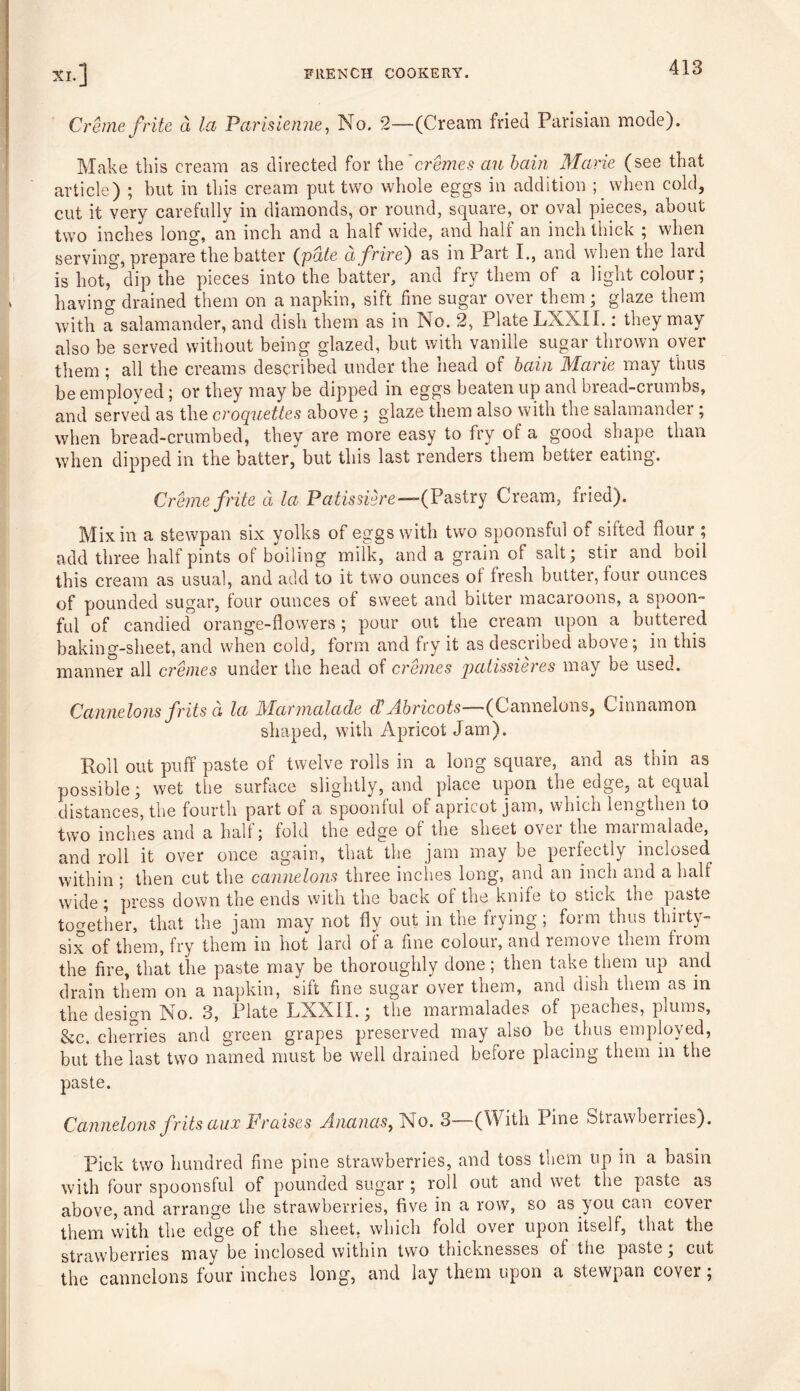 Creme frite a la Parislenne, No. 2—(Cream fried Parisian mode). Make this cream as directed for the cremes an bain Marie (see that article) ; but in this cream put two whole eggs in addition ; when cold, cut it very carefully in diamonds, or round, square, or oval pieces, about two inches long, an inch and a half wide, and half an inch thick ; when serving, prepare the batter (pate afrire) as in Part I., and when the lard is hot, dip the pieces into the batter, and fry them of a light colour; having drained them on a napkin, sift fine sugar over them; glaze them with a salamander, and dish them as in No. 2, Plate LXXII.: they may also be served without being glazed, but with vanille sugar thrown over them; all the creams described under the head of bain Marie may thus be employed; or they may be dipped in eggs beaten up and bread-crumbs, and served as the croquettes above ; glaze them also with the salamander ; when bread-crumbed, they are more easy to fry of a good shape than when dipped in the batter, but this last renders them better eating. Creme frite d la Patissiere—-(Pastry Cream, fried). Mix in a stewpan six yolks of eggs with two spoonsful of silted flour; add three half pints of boiling milk, and a grain of salt; stir and boil this cream as usual, and add to it two ounces of fresh butter, four ounces of pounded sugar, four ounces of sweet and bitter macaroons, a spoon- ful of candied orange-flowers ; pour out the cream upon a buttered baking-sheet, and when cold, form and fry it as described above; in this manner all cremes under the head of cremes patissieres may be used. Cannelons frits d la Marmalade Abricots—(Cannelons, Cinnamon shaped, with Apricot Jam). Roll out puff paste of twelve rolls in a long square, and as thin as possible; wet the surface slightly, and place upon the edge, at equal distances, the fourth part of a spoonful of apricot jam, which lengthen to two inches and a hall; fold the edge ol the sheet ovei the maimalade, and roll it over once again, that the jam may be perfectly inclosed within ; then cut the cannelons three inches long, and an inch and a half wide; press down the ends with the back ol the knife to stick the paste together, that the jam may not fly out in the frying; form thus thirty- six of them, fry them in hot lard ol a fine colour, and remove them from the fire, that the paste may be thoroughly done; then take them up and drain them on a napkin, silt fine sugar over them, and dish them as in the design No. 3, Plate LXXII.; the marmalades of peaches, plums, &c. cherries and green grapes preserved may also be thus employed, but the last two named must be well drained before placing them in the paste. Cannelons frits aux Praises Ananas, No. 3 (With line Strawberries). Pick two hundred fine pine strawberries, and toss them up in a basin with four spoonsful of pounded sugar ; roll out and wet the paste as above, and arrange the strawberries, five in a row, so as you can cover them vvith the edge of the sheet, which fold over upon itself, that the strawberries may be inclosed within two thicknesses ol the paste, cut the cannelons four inches long, and lay them upon a stewpan cover;