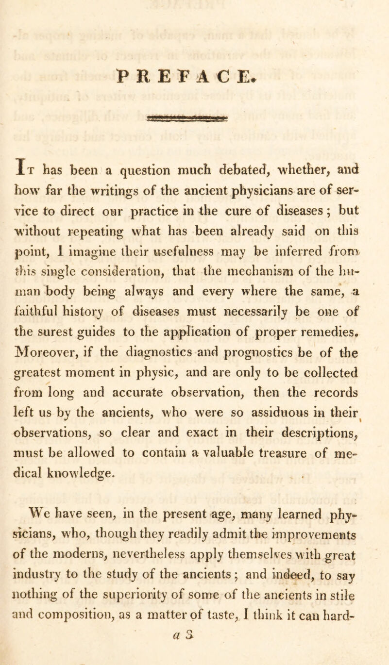 PREFACE. It has been a question much debated, ■whether, and how far the writings of the ancient physicians are of ser- vice to direct our practice in the cure of diseases; but without repeating what has been already said on this point, 1 imagine their tisefulness may be inferred from this single consideration, that the mechanism of the hu- man body being always and every where the same, a faithful history of diseases must necessarily be one of the surest guides to the application of proper remedies. Moreover, if the diagnostics and prognostics be of the greatest moment in physic, and are only to be collected from long and accurate observation, then the records left us by the ancients, who were so assiduous in their^ observations, so clear and exact in their descriptions, must be allowed to contain a valuable treasure of me- dical knowledge. We have seen, in the present age, many learned phy- sicians, who, though they readily admit tlie improvements of the moderns, nevertheless apply themselves with great industry to the study of the ancients; and indoed, to say nothing of the superiority of some of the ancients in stile and composition, as a matter of taste, 1 think it can hard-