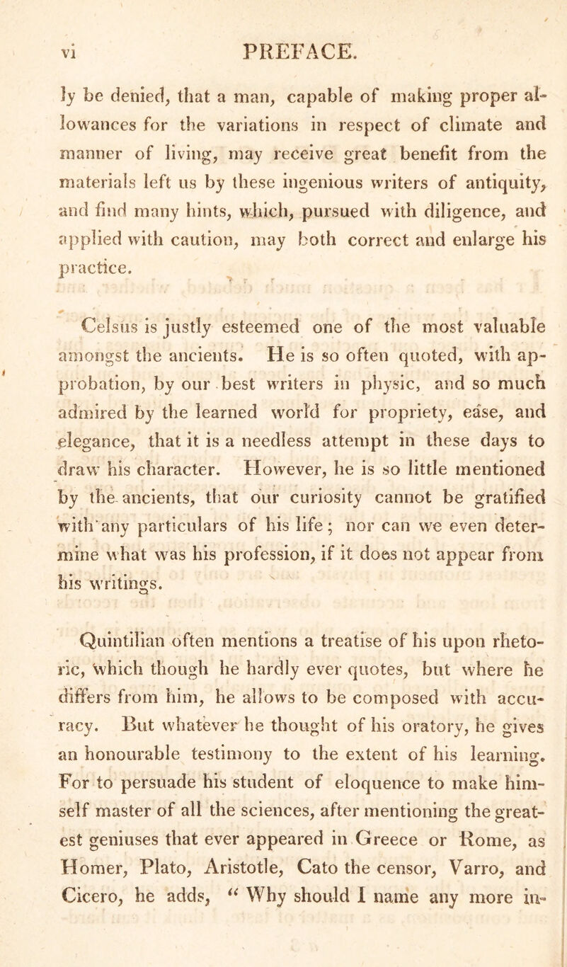 }y be denied, that a man, capable of making proper al- lowances for the variations in respect of climate and manner of living, may receive great benefit from the materials left us by these ingenious writers of antiquity, and find many hints, wdiich, pursued with diligence, and applied with caution, may both correct and enlarge his practice. Celsus is justly esteemed one of the most valuable amongst the ancients. He is so often quoted, with ap- probation, by our best WTiters in physic, and so much admired by the learned world for propriety, ease, and elegance, that it is a needless attempt in these days to draw his character. Flowever, he is so little mentioned by the-ancients, tliat bur curiosity cannot be gratifed With’any particulars of his life; nor can we even deter- mine what was his profession, if it does not appear from his writings. Quintilian often mentions a treatise of his upon rheto- ric, which though he harclly ever quotes, but where he differs from him, he allows to be composed with accu- racy. But w'hatever he thought of his oratory, he gives an honourable testimony to the extent of his learning. For to persuade his student of eloquence to make him- self master of all the sciences, after mentioning the great- est geniuses that ever appeared in Greece or Rome, as Homer, Plato, Aristotle, Cato the censor, Varro, and Cicero, he adds, Why should I name any more in-