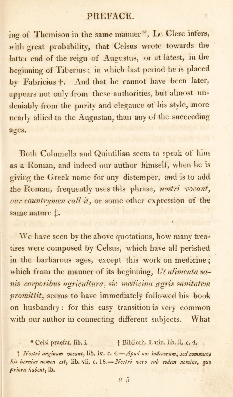 ins: of Themisoii in the same manner Le Clerc infers, ^vitli great probability, that Celsus wrote towards the latter eiid of the reign of Augustus, or at latest, in the beginning of Tiberius ; in which last period he is placed by Fabricius F. And that he cannot have been later, appears not only from these authorities, but almost un- deniably from the purity and elegance of his style, more neaj'ly allied to the Augustan, than any of the succeeding ages. Both Columella and Quintilian seem to speak of him as a Roman, and indeed our author himself, when he is giving the Greek name for any distemper, ai>d is to add the Roman, frequently uses this phrase, nostri vocanf, our countn/men call it, or some other expression of the same nature f. % We have seen by the above quotations, how many trea- tises were composed by Celsus, which have all perished in the barbarous ages, except this work on medicine; which from the manner of its beginning, Ut alimenta nis corporibus agricultura, sic medicina ccgris sanitatem promitlit, seems to have immediately followed his book on husbandry: for this easy transition is very common with our author in connecting different subjects. What * Celsi praefat. lib. i. f Biblloth. Latin, lib. ii. c. 4. ^ JVoj/ri angtnam vacant^ lib. iv. c. 4.—Apud nos indecorum^ scd comBiuni his herniae nomen estj lib. vii. C. 18.—vero sub eodem nomine^ priora habent^ ib.