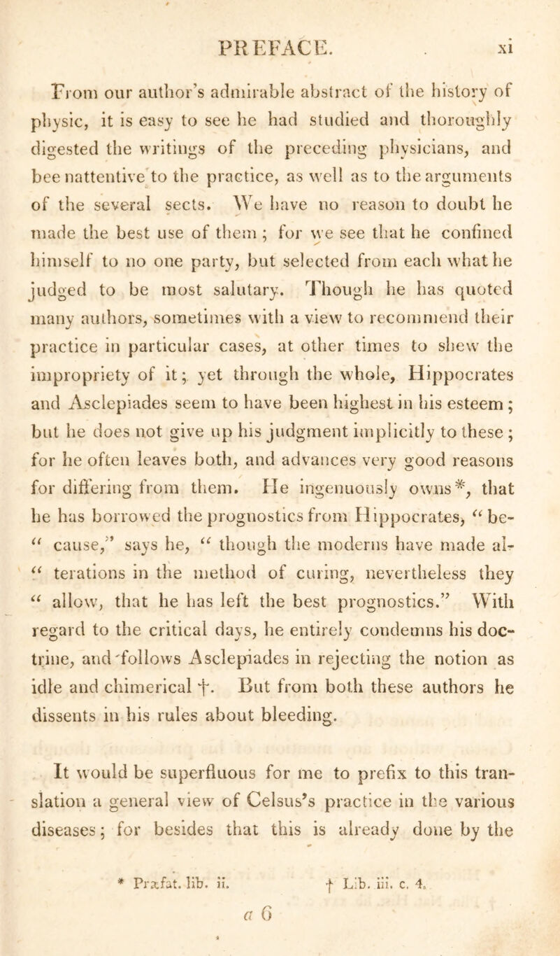 From our aullior’s admirable abstract of the history of pliYsic, it is easy to see he had studied and thorouglily digested the writings of tlie preceding pliysicians, and bee nattentive'to the practice, as well as to the arguments of the several sects. We have no reason to doubt he made the best use of them; for we see that he confined himself to no one party, but selected from each what he judged to be most salutary. Though he has quoted many authors, sometimes with a view to recommend their practice in particular cases, at other times to shew the impropriety of it; yet through the whole, Hippocrates and iYsclepiades seem to have been highest in his esteem ; but he does not give up his judgment implicitly to these ; for he often leaves both, and advances very good reasons for differing from them. He ingenuously owns*', that he has borrowed the prognostics from HippocrateSj be- cause,’’ says he, “ though the moderns have made al- terations in the method of curing, nevertheless they allow', that he has left the best prognostics.” With regard to the critical days, he entirely condemns his doc- trine, and'follows Asclepiades in rejecting the notion as idle and chimerical But from both these authors he dissents in his rules about bleeding. It would be superfluous for me to prefix to this tran- slation a general view of Celsus’s practice in the various diseases; for besides that this is already done by the G