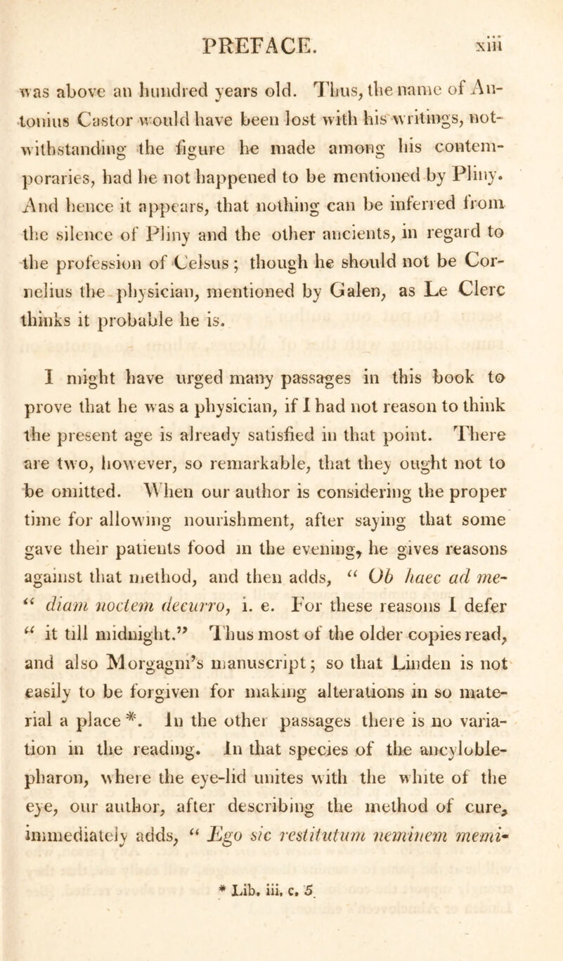 \^ as above an luindred years old. Flius, the name of An- tonins Castor would have been lost with his writings, not- withstanding the ligure he made among his contem- poraries, had he not happened to be mentioned by Pliny. And hence it appears, that nothing can be inferred from the silence of Pliny and the other ancients, in regard to the profession of Celsiis ; though he should not be Cor- nelius the-physician, mentioned by Galen, as Le Clerc thinks it probable he is. I might have urged many passages in this book to prove that he w as a physician, if 1 had not reason to think the present age is already satisfied in that point. There are two, however, so remarkable, that they ought not to be omitted. \Mien our author is considering the proper time for allowing nourishment, after saying that some gave their patients food m the evenings he gives reasons against that method, and then adds, Ob hate ad me- diam notitm decurroj i. e. For these reasons 1 defer it till midnight.” I husmostof the older copies read, and also Morgagni’s iiianuscript; so that Linden is not' easily to be forgiven for making alterations in so mate- rial a place *. In the other passages there is no varia- tion in the reading. In that species of the ancyloble- pharon, where the eye-lid unites with the white of the eye, our author, after describing the method of cure, immediately adds, “ Ego sic restiiutum neminem memi^