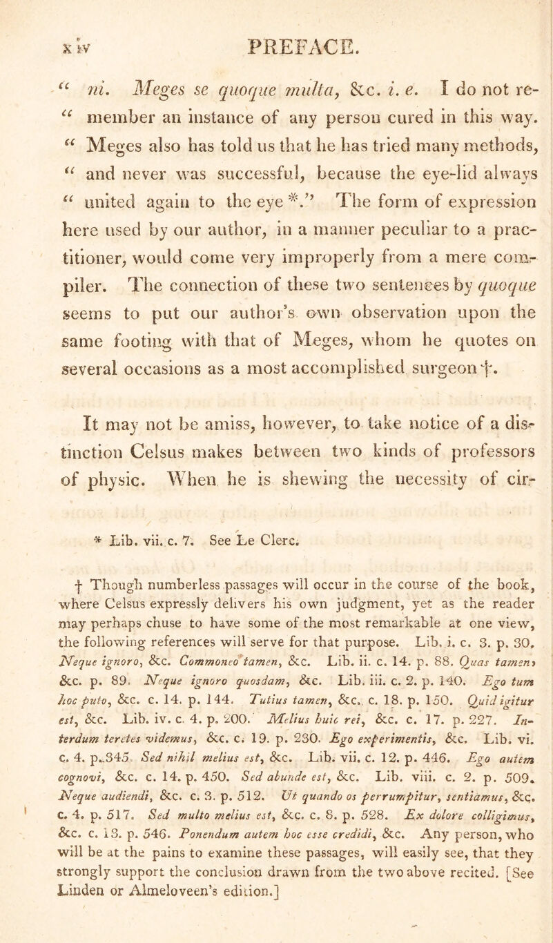 7ii. Meges se qiioqiie inulta, Sic. i. e. I do not re- member an instance of any person cured in this way. Meges also has told us that he has tried many methods, and never was successful, because the eye-lid always “ united again to the eye 1'he form of expression here used by our author, in a manner peculiar to a prac- titioner, would come very improperly from a mere conir piler. The connection of these two sentences by quoque seems to put our author’s own observation upon the same footing with that of Meges, whom he quotes on several occasions as a most accomplished surgeon It may not be amiss, however, to take notice of a dis<- tinction Celsus makes between two kinds of professors of physic. When he is shewing the necessity of cirr ■* Lib. vli. c. 7. See Le Clerc. f Though numberless passages will occur in the course of the book, where Celsus expressly delivers his own judgment, yet as the reader may perhaps chuse to have some of the most remarkable at one view, the following references will serve for that purpose. Lib. i. c. 3. p. 30, I^eque ignoro^ Scc. Commone*tamen, &c. Lib. ii, c. 14. p. 88, Quas tament See. p. 89. JSfeque ignore quosdam^ &e. Lib. iii. c. 2. p. 140. Ego turn hoc puto. See. c. 14. p. 144. Tutius tamcn^ &c. c. 18. p. 150. Oiiid igitur est^ &c. Lib. iv. c. 4. p. 200. Melius huic rei^ Sec. c. 17. p. 227. /«- ierdum teretes •videtnus^ &c. Ci 19. p. 230. Ego exferimentisy Sec. Lib. vi. C. 4. p.„345. Sed nihil melius est. Sec. Lib. vii. c. 12. p. 446. Ego autem cognovi. Sec, C. 14. p. 450. Sed abunde est, Sec. Lib. viii. c. 2. p. 509. JMeque audiendi, Sec. c. 3. p. 512. Ut quando os perrumpitur, sentiamus.^ &q. C. 4. p. 517. Sed multo melius est. Sec. c, 8. p. 528. Ex dolore colligimus. Sec. c. 13. p. 546. Ponendum autem hoc esse credidi., Sec. Any person, who will be at the pains to examine these passages, will easily see, that they strongly support the conclusion drawn from the two above recited. [See Linden or Almeloveen’s edition.]