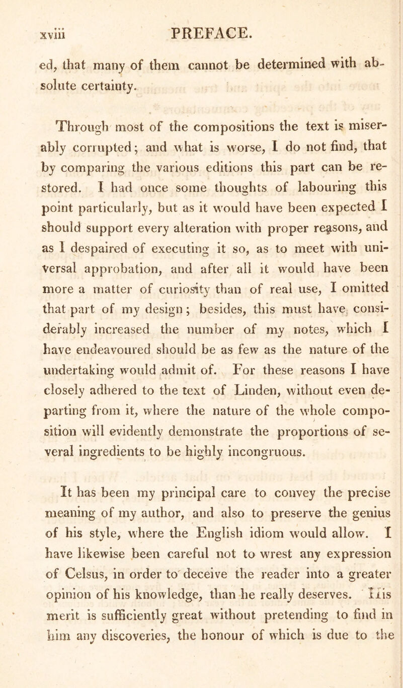 ed, that many of them cannot be determined with ab- solute certainty. Through most of the compositions the text is miser- ably corrupted; and what is Nvorse, 1 do not find, that by comparing the various editions this part can be re- stored. I had once some thoughts of labouring this point particularly, but as it w'ould have been expected I should support every alteration with pi'oper reasons, and as 1 despaired of executing it so, as to meet with uni- versal approbation, and after ail it would have been more a matter of curiosity than of real use, I omitted that part of my design; besides, this must have^ consi- derably increased the number of my notes, which I have endeavoured should be as few as the nature of the undertaking would admit of. For these reasons I have closely adhered to the text of Linden, without even de- parting from it, where the nature of the whole compo- sition will evidently demonstrate the proportions of se- veral ingredients to be highly incongruous. It has been my principal care to convey the precise meaning of my author, and also to preserve the genius of his style, where the English idiom would allow. I have likewise been careful not to wuest any expression of Celsus, in order to' deceive the reader into a greater opinion of his knowledge, than he really deserves. liis merit is sufficiently great without pretending to find in him anv discoveries, the honour of which is due to the
