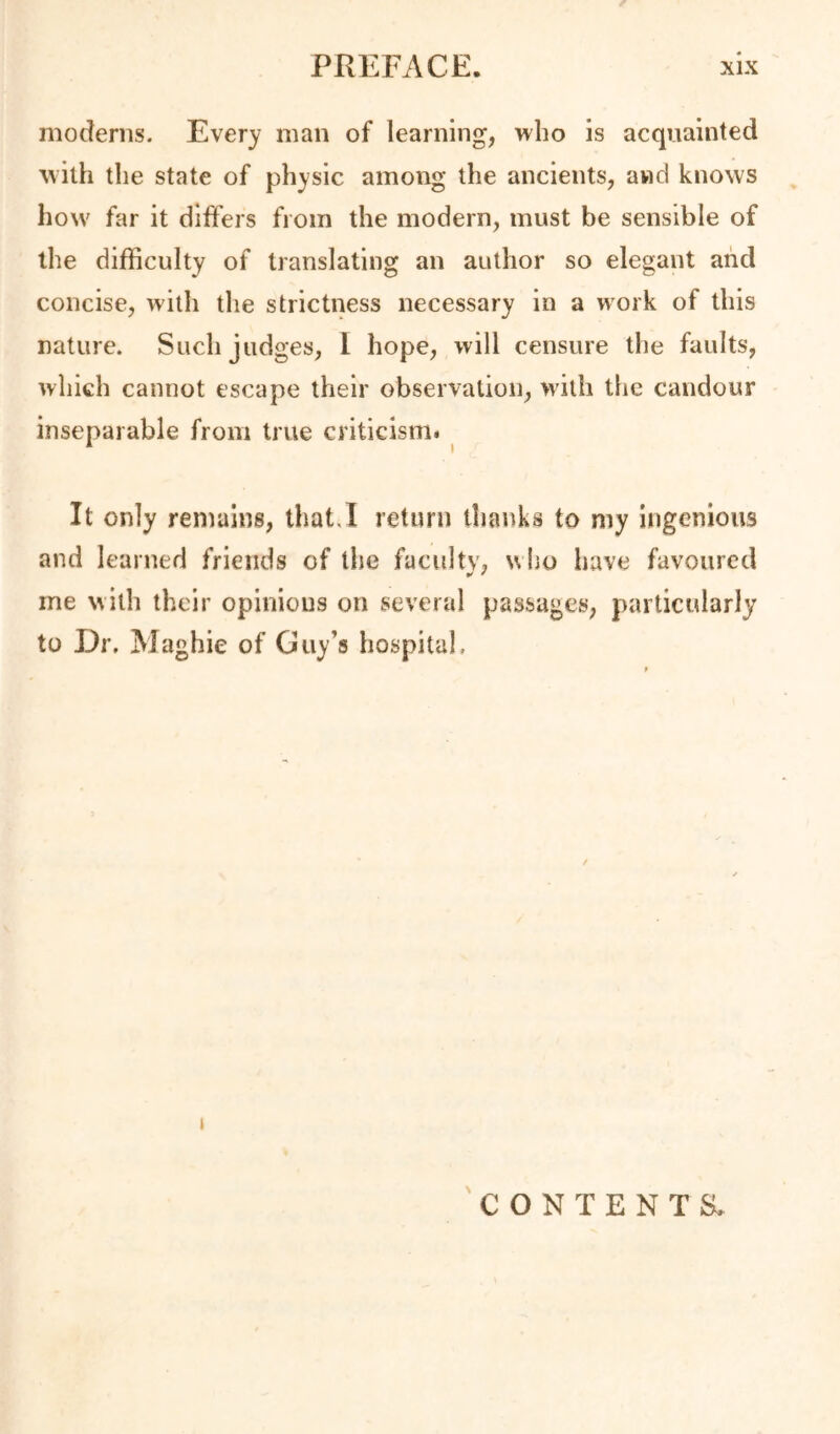 moderns. Every man of learning, who is acquainted with the state of physic among the ancients, and knows how far it differs from the modern, must be sensible of the difficulty of translating an author so elegant and concise, with the strictness necessary in a work of this nature. Such judges, 1 hope, will censure the faults, which cannot escape their observation, >vith the candour inseparable from true criticism# ^ It only remains, lhat.l return thanks to my ingenious and learned friends of the faculty, uho have favoured me with their opinions on several passages, particularly to Dr. Maghie of Guy’s hospital. I CONTENTS.