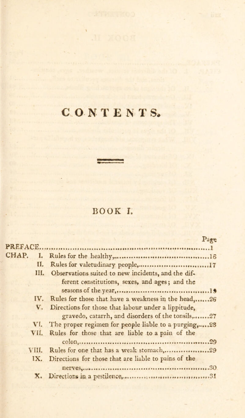 BOOK I. PREFACE 1 CHAP. I. Rules for the healthy^ * .....16 II. Rules for valetudinary people, 17 III. Observations suited to new incidents, and the dif- ferent constitutions, sexes, and ages; and the seasons of the year, 1 IV. Rules for those that have a weakness in the head,......26 W Directions for those that labour under a lippitude, gravedo, catarrh, and disorders of the tonsils, 27 VI. The proper regimen for people liable to a purging,..,..28 VI I. Rules for those that are liable to a pain of the colon, 29 Vdll. Rules for one that has a weak stomach...... 29 IX. Directions for those that are liable to pains of the nerves,..,.. SO