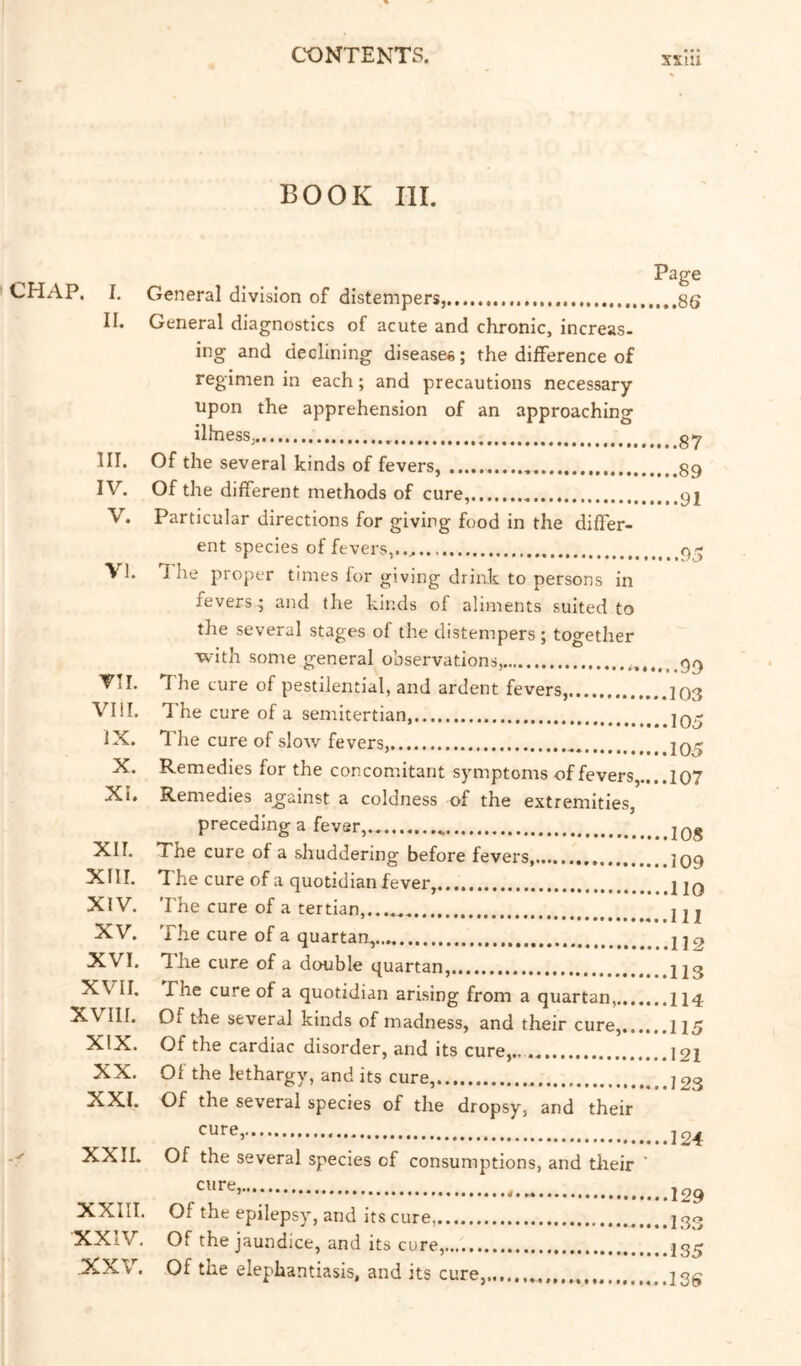 CONTENTS. xxui BOOK III. CHAP. I. II. III. IV. V. VI. VII. VIII. IX. X. Xi. XII. XIII. XIV. XV. XVI. XVII. XVIII. XIX. XX. XXI. XXII. XXIII. XXIV. xxv. General division of distempers, General diagnostics of acute and chronic, increas. ing and declining disease*; the difference of regimen in each; and precautions necessary upon the apprehension of an approaching illnesSj Of the several kinds of fevers, Of the different methods of cure, Particular directions for giving food in the differ- ent species of fevers,..,. 1 he proper times for giving drink to persons in fevers; and the kinds of aliments suited to Page ,...8S 87 89 91 .95 the several stages of the distempers; together with some general observations, The cure of pestilential, and ardent fevers, The cure of a semitertian, The cure of slow fevers, Remedies for the concomitant symptoms of fevers,.... Remedies against a coldness of the extremities, preceding a fever,.. The cure of a shuddering before fevers, T he cure of a quotidian fever, The cure of a tertian, The cure of a quartan, The cure of a double quartan, The cure of a quotidian arising from a quartan, Of the several kinds of madness, and their cure, Of the cardiac disorder, and its cure,., Of the lethargy, and its cure,. Of the several species of the dropsy, and their ..99 103 lOo 105 107 108 109 no 111 112 113 114 115 121 123 cure, Of the several species of consumptions, and their ’ 124 cure, Of the epilepsy, and its cure, Of the jaundice, and its cure, Of the elephantiasis, and its cure, 129 1.33 135 I3S