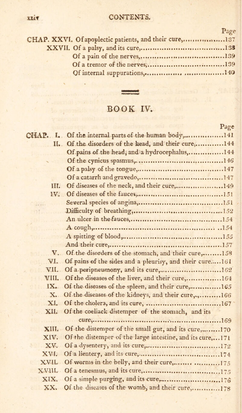 Page CHAP. XXVI. Of apoplectic patients, and their cure,..137 XXVII. Of a palsy, and its cure,. 13S Of a pain of the nerves,.. .....139 Of a tremor of the nerves,. 139 Of internal suppurations, HO BOOK IV. Page CHAP. I. Of the internal, parts of the human body, .....141 n. Of the disorders of the head, and their cure, 144 Of pains of the head, and‘a hydrocephalus, 144 V Of the cynicus spasmus,.. , ....146 Of a palsy of the tongue, 147 Of a catarrh and gravedo, 147 in. Of diseases of the neck, and their cure, 149 IV. Of diseases of the fauces, 151 Several species of angina, 151 Difficulty of breathing, 152 An ulcer in the-fauces, 154 A cough, 154 A spitting of blood, 155 And their cure, 157 V. Of the disorders of the stomach, and their cure, 158 VI. Of pains of the sides and a pleurisy, and their cure 161 VIE Of a peripneumony, and its cure, 162 VIII. Of the diseases of the liver, and their cure, 164 IX. Of the diseases of the spleen, and their cure, 165 X. Of the diseases of the kidneys, and their cure,.., 166 XI. Of the cholera, and its cure, 167 XII. Of the coeliack distemper of the stomach, and its cure,... 169 Xin. of-the distemper of the small gut, and its cure, 170 XIV. of the distemper of the large intestine, and its cure,... 171 XV. of a dysentery, and its cure, 172 XV I. Of a lientery, and its cure I74 XVII. of worms in the belly, and their cure, 175 XVlll. of a tenesmus, and its cure,..,..... I75 XIX. Of a simple purging, and its cure^ ...................175 XX. Of the diseases of the womb, and their cure, 178