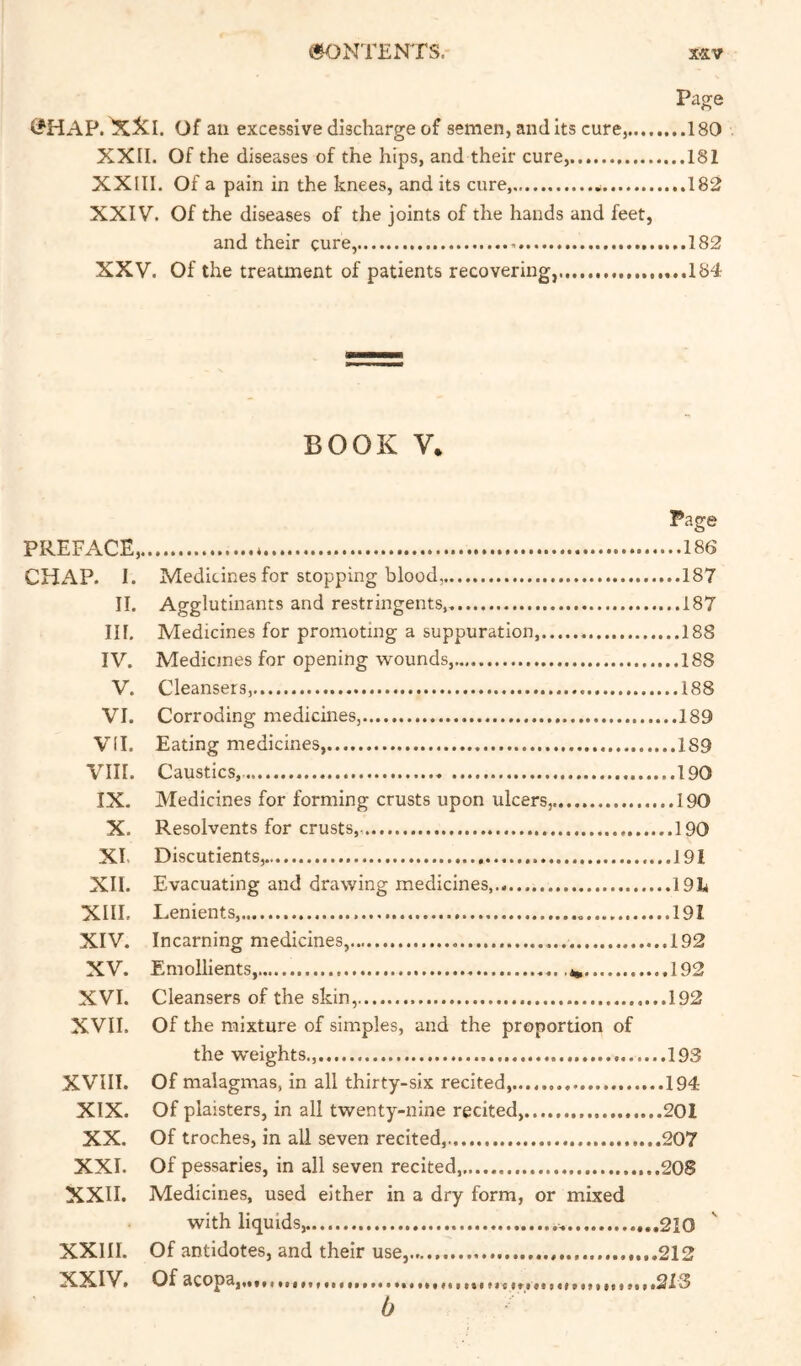 Page (?HAP. XXl. Of an excessive discharge of semen, audits cure, 180 XXII. Of the diseases of the hips, and their cure, 181 XXIIl. Of a pain in the knees, and its cure, 182 XXIV. Of the diseases of the joints of the hands and feet, and their cure, 182 XXV. Of the treaanent of patients recovering, ...184 BOOK V. Page PREFACE, CHAP. 1. Medicines for stopping blood, 187 II. Agglutinants and restringents, 187 III. Medicines for promoting a suppuration, 188 IV. Medicines for opening wounds,..,. 188 V. Cleansers,.... 188 VI. Corroding medicines, 189 VII. Eating medicines, 189 VIII. Caustics, 190 IX. Medicines for forming crusts upon ulcers,. 190 X. Resolvents for crusts, ......190 XI. Discutients, 191 XII. Evacuating and drawing medicines, I9I4 XIII. Lenients, 191 XIV. Incarning medicines, 192 XV. Emollients, 192 XVI. Cleansers of the skin, 192 XVII. Of the mixture of simples, and the proportion of the weights., 193 XVIII. Of malagmas, In all thirty-six recited,..., 194 XIX. Of plaisters, in all twenty-nine recited...... 201 XX. Of troches, in all seven recited, 207 XXI. Of pessaries, in all seven recited, 208 XXII. Medicines, used either in a dry form, or mixed with liquids, 210 XXIIl. Of antidotes, and their use, ...212 XXIV. Of acopa,,.,, 213 b