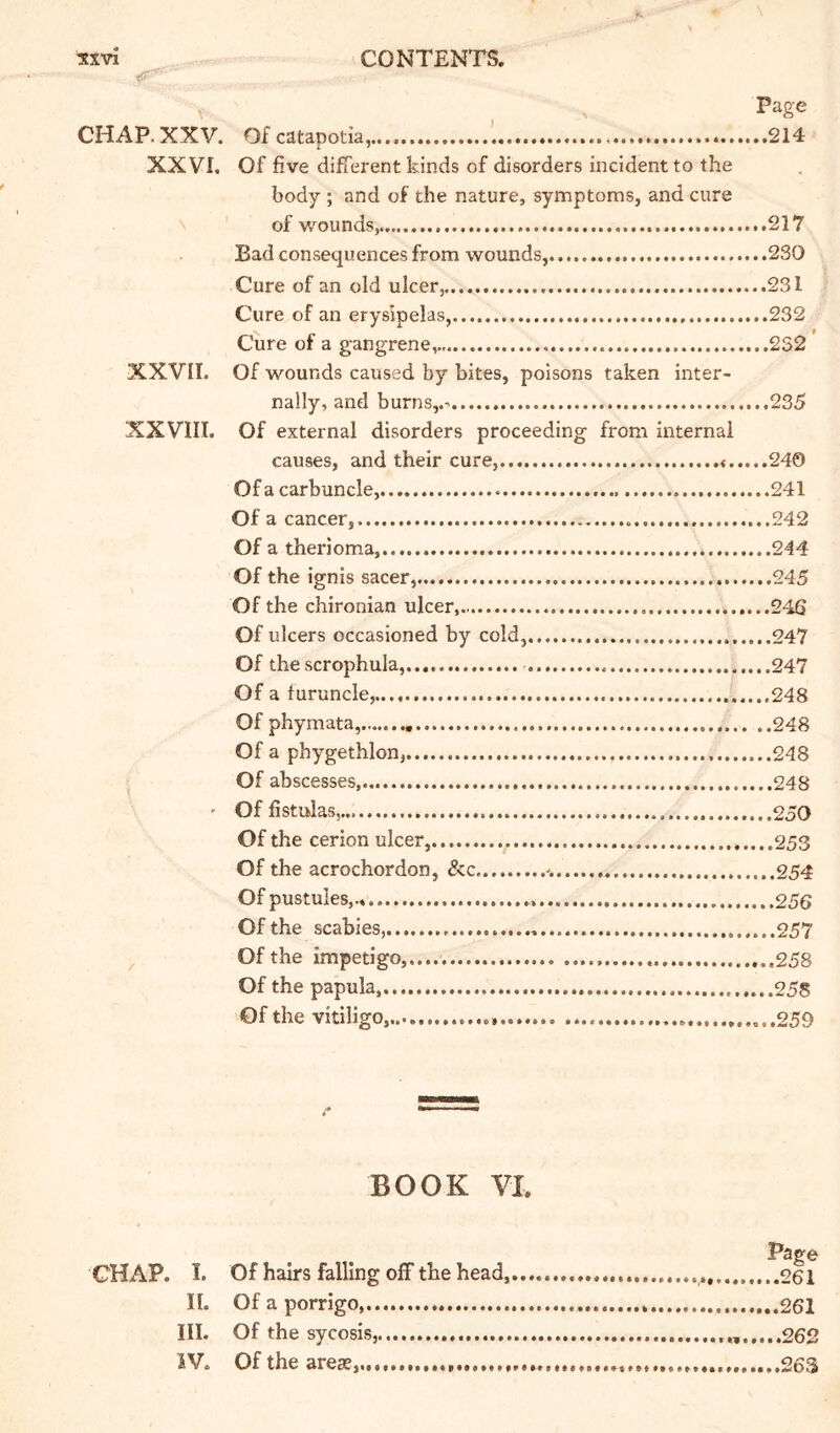 Page CHAP.XXV. Ofcatapotia,.... 214 XXVI. Of five different kinds of disorders incident to the body ; and of the nature, symptoms, and cure of wounds, 217 Bad consequences from wounds, 230 Cure of an old ulcer, 231 Cure of an erysipelas, 232 Cure of a gangrene,.. ...2S2 XXVII. Of wounds caused by bites, poisons taken inter- nally, and burns,.- 235 XXVIII. Of external disorders proceeding from internal causes, and their cure, 240 Of a carbuncle, 241 Of a cancer, 242 Of a therioma, 244 Of the ignis sacer, 245 Of the chironian ulcer, ....246 Of ulcers occasioned by cold, .........247 Of the scrophula, 247 Of a furuncle, 248 Of phymata, 248 Of a phygethlon, 248 Of abscesses, 248 ' Of fistulas, 250 Of the cerion ulcer, 253 Of the acrochordon, &c 254 Of pustules,., 256 Of the scabies, 257 Of the impetigo,.... 258 Of the papula, 255 Of the vitiligo,.. ...259 BOOK VI. Page CHAP. I. Of hairs falling off the head, 261 II. Of a porrigo * 261 III. Of the sycosis, 262