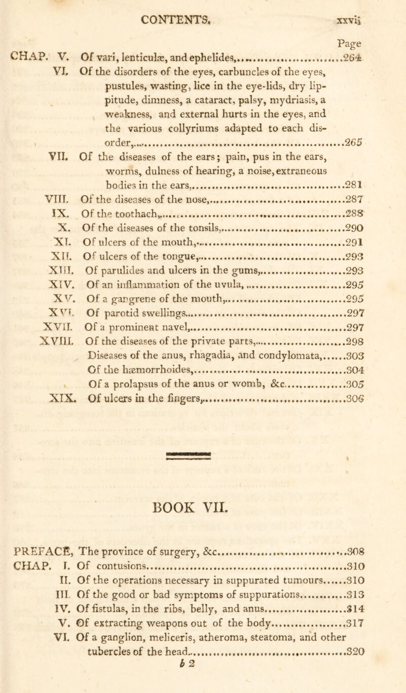 Page CHAP. V. Of varl, lentlculas, and ephelldes,. 264 VI. Of the disorders of the eyes, carbuncles of the eyes, pustules, wasting, lice in the eye-lids, dry lip- pitude, dimness, a cataract, palsy, mydriasis, a v/eakness, and external hurts in the eyes, and the various collyriums adapted to each dis- 1 order, 265 VII. Of the diseases of the ears; pain, pus in the ears, worms, dulness of hearing, a noise, extraneous bodies in the ears, 281 VIII. Of the diseases of the nose, 287 IX. Of the toothache..... 288 X. Of the diseases of the tonsils, 290 XT. Of ulcers of the mouth, 291 Xlf. Of ulcers of the tongue, 298 XTII. Of parulides and ulcers in the gums, 293 XIV. Of an inflammation of the uvula, 295 XV. Of a gangrene of the mouth, 295 XVT. Of parotid swellings 297 XVil. Of a prominent navel, 297 XVIII. Of the diseases of the private parts, 298 Diseases of the anus, rhagadia, and condylomata, 303 Of the luemorrhoides, 304 . Of a prolapsus of the anus or womb, &c 305 XIX. Of ulcers in the fingers, 306 ^ I . ■■ ■■ t BOOK VII. PREFACE, The province of surgery, &c 308 CHAP. I. Of contusions 310 II. Of the operations necessary in suppurated tumours 310 ITI. Of the good or bad symptoms of suppurations 313 IV. Of fistulas, in the ribs, belly, and anus 314 V. Of extracting weapons out of the body..... 317 VI. Of a ganglion, meliceris, atheroma, steatoma, and other tubercles of the head 320