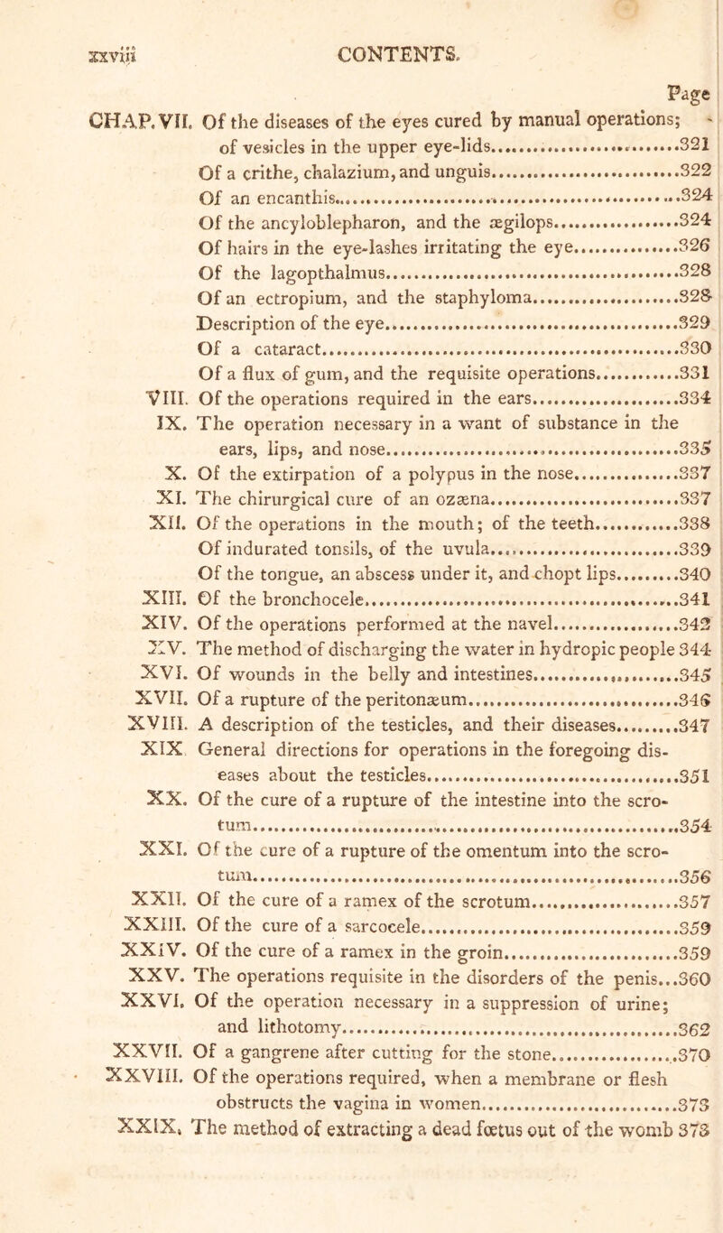 Page CHAP. VII. Of the diseases of the eyes cured by manual operations; of vesicles in the upper eye-lids 331 Of a crlthe, chalazium, and unguis 322 Of an encanthis - ..324 Of the ancyloblepharon, and the .-Egilops 324 Of hairs in the eye-lashes irritating the eye 326 Of the lagopthalmus .328 Of an ectropium, and the staphyloma 328 Description of the eye..... 329 Of a cataract ...330 Of a flux of gum, and the requisite operations ...331 VIII. Of the operations required in the ears 334 IX. The operation necessary in a want of substance in the ears, lips, and nose 33S X. Of the extirpation of a polypus in the nose 337 XI. The chirurgical cure of an ozsena 337 XII. Of the operations in the mouth; of the teeth 338 Of indurated tonsils, of the uvula 339 Of the tongue, an abscess under it, and chopt lips 340 XIII. Of the bronchocele. 341 XIV. Of the operations performed at the navel 342 XV. The method of discharging the water in hydropic people 344 XVI. Of wounds in the belly and intestines ...,.,....,..345 XVII. Of a rupture of the peritonaeum 346 XVIIL A description of the testicles, and their diseases 347 XIX General directions for operations in the foregoing dis- eases about the testicles .351 XX. Of the cure of a rupture of the intestine into the scro- tum ..354 XXI. Of the cure of a rupture of the omentum into the scro- tum 356 XXII. Of the cure of a ramex of the scrotum 357 XXill. Of the cure of a sarcocele 359 XXiV. Of the cure of a ramex in the groin 359 XXV. The operations requisite in the disorders of the penis...360 XXVI. Of the operation necessary in a suppression of urine; and lithotomy S62 XXVn. Of a gangrene after cutting for the stone.. .370 XXVIII. Of the operations required, when a membrane or flesh obstructs the vagina In women 373 XXIX, The method of extracting a dead foetus out of the womb 373