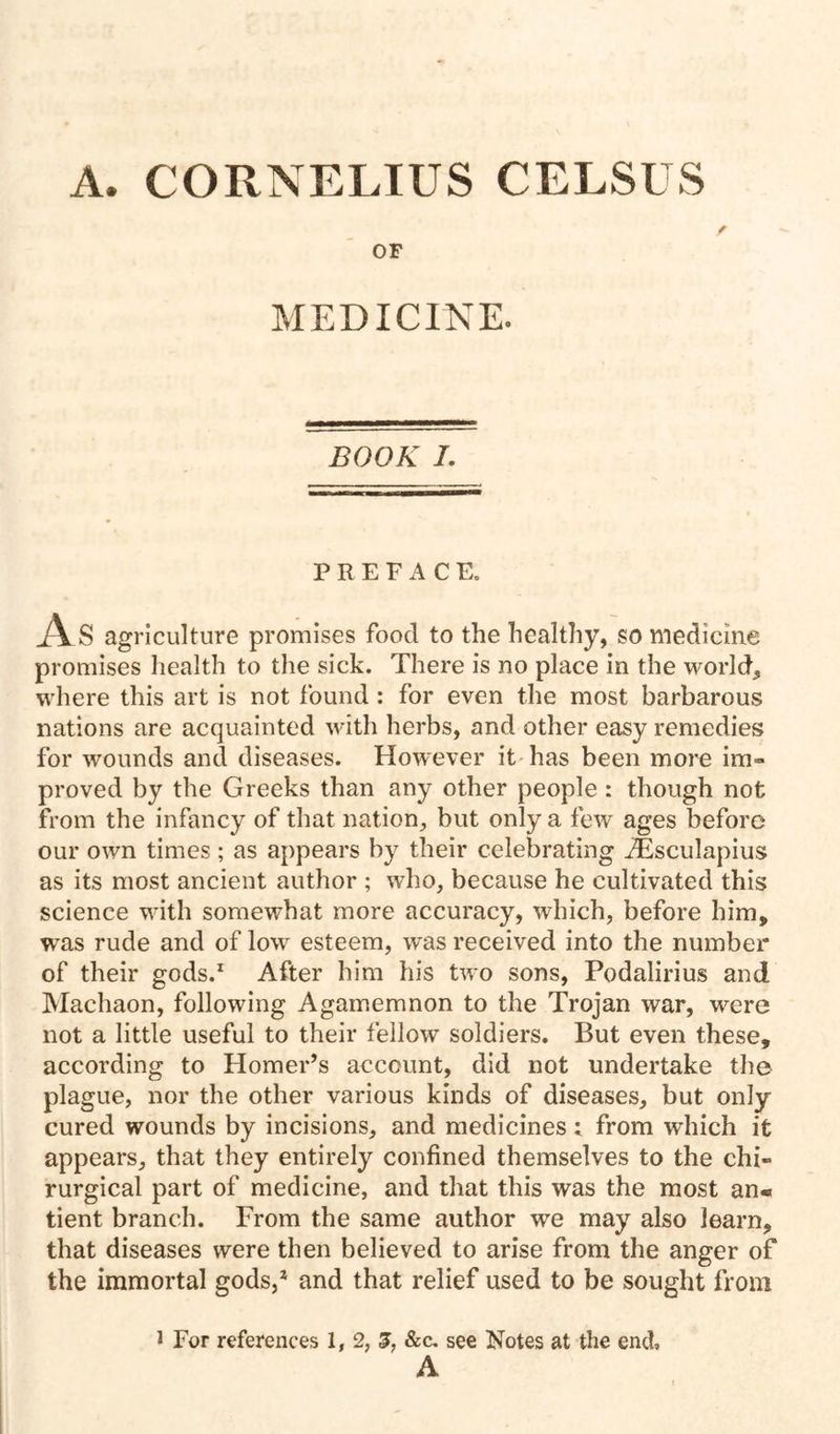 A. CORNELIUS CELSUS OF MEDICINE. BOOK I. PREFACE. As agriculture promises food to the healthy, so medicine promises liealth to the sick. There is no place in the world, where this art is not found: for even the most barbarous nations are acquainted with herbs, and other easy remedies for wounds and diseases. However it has been more im- proved by the Greeks than any other people : though not from the infancy of that nation, but only a few' ages before our own times ; as appears by their celebrating ^sculapius as its most ancient author ; who, because he cultivated this science with somewhat more accuracy, which, before him, was rude and of low esteem, was received into the number of their gods.^ After him his two sons, Podalirius and Machaon, following Agamemnon to the Trojan war, were not a little useful to their fellow soldiers. But even these, according to Homer’s account, did not undertake the plague, nor the other various kinds of diseases, but only cured wounds by incisions, and medicines ; from which it appears, that they entirely confined themselves to the chi- rurgical part of medicine, and that this was the most an« tient branch. From the same author we may also learn, that diseases were then believed to arise from the anger of the immortal gods,* and that relief used to be sought from ^ For references 1,2,^, &c. see Notes at the end, A