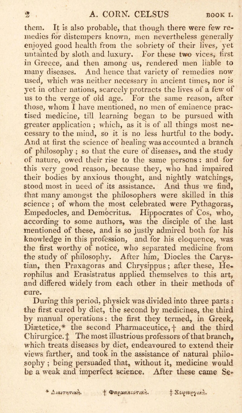 them. It is also probable, that though there were few re- medies for distempers known, men nevertheless generally enjoyed good health from the sobriety of their lives, yet untainted by sloth and luxury. For these two vices, first in Greece, and then among us, rendered men liable to many diseases. And hence that variety of remedies now used, which was neither necessary in ancient times, nor is yet in other nations, scarcely protracts the lives of a few of us to the verge of old age. For the same reason, after those, whom I have mentioned, no men of eminence prac- tised medicine, till learning began to be pursued with greater application ; which, as it is of all things most ne- cessary to the mind, so it is no less hurtful to the body. And at first the science of healing was accounted a branch of philosophy; so that the cure of diseases, and the study of nature, owed their rise to the same persons : and for this very good reason, because they, who had impaired their bodies by anxious thought, and nightly watchings, stood most in need of its assistance. And thus we find, that many amongst the philosophers were skilled in this science; of whom the most celebrated were Pythagoras, Empedocles, and Democritus. Hippocrates of Cos, who, according to some authors, was the disciple of the last mentioned of these, and is so justly admired both for his knowledge in this profession, and for his eloquence, was the first worthy of notice, who separated medicine from the study of philosophy. After him. Diodes the Carys- tian, then Praxagoras and Chrysippus; after these, He- rophilus and Erasistratus applied themselves to this art, and differed widely from each other in their methods of cure. During this period, physick was divided into three parts : the first cured by diet, the second by medicines, the third by manual operations: the first they termed, in Greek, Diaetetice,* the second Pharmaceutice, f and the third Chirurgice. | The most illustrious professors of that branch, which treats diseases by diet, endeavoured to extend their views farther, and took in the assistance of natural philo- sophy ; being persuaded that, without it, medicine would be a weak and imperfect science. After these came Se-