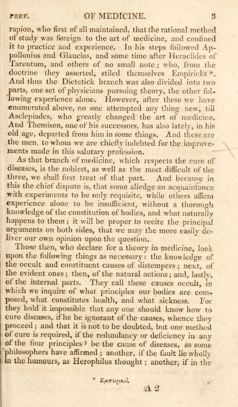 rapion, who first of all maintained, that the rational method of study was foreign to the art of medicine, and confined it to practice and experience. In his steps followed Ap- poUonius and Glaucias, and some time after Heraclides of Tarentum, and others of no small note ; who, from the doctrine they asserted, stiled themselves Empiricks And thus the Dietetick branch was also divided into two parts, one set of physicians pursuing theory, the other fol- lowing experience alone. However, after these we have enumerated above, no one attempted any thing new, till Asclepiades, who greatly changed the art of medicine. And Themison, one of his successors, has also latel}, in his old age, departed from him in some things. And these are the men, to whom we are chiefly indebted for the improve- ments made in this salutary profession. ^ As that branch of medicine, which respects the cure of diseases, is the noblest, as well as the most difficult of the three, w^e shall first treat of that part. And because in this the chief dispute is, that some alledge an acquaintance with experiments to be only requisite, while others affirm experience alone to be insufficient, without a thorough knowledge of the constitution of bodies, and what naturally happens to them; it will be proper to recite the principal arguments on both sides, that we may the more easily de- liver our own opinion upon the question. Those then, wdio declare for a theory in medicine, look I upon the following things as necessary: the knowledge of I the occult and constituent causes of distempers; next, of the evident ones; then, of the natural actions; and, lastly, of the internal parts. They call these causes occult, in which we inquire of what principles our bodies are com- posed, what constitutes health, and what' sickness. For they hold it impossible that any one should know how to cure diseases, if he be ignorant of the causes, whence they proceed; and that it is not to be doubted, but one method of cure is required, if the redundancy or deficiency in any of the four principles ^ be the cause of diseases, as some 'philosophers have affirmed ; another, if the fault lie wholly ' in the humours, as Herophilus thought; another, if in tlie ui 2 c