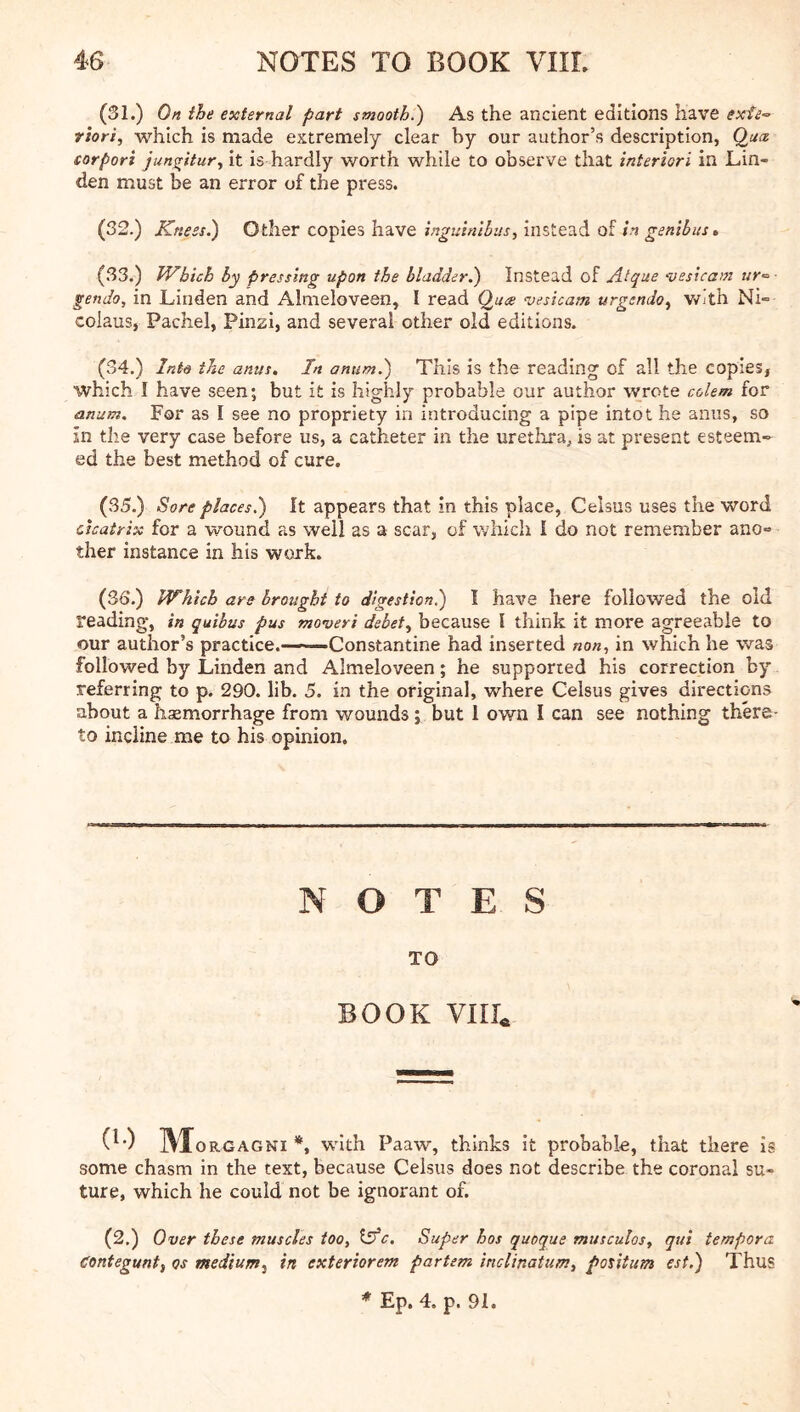 (31.) On the external part smooth.) As the ancient editions have exfe-- rhri, which is made extremely clear hy our author’s description, Qua corpori junsritur, it is hardly worth while to observe that interiori in Lin- den must be an error of the press. (32.) Knees.) Other copies have inguinlbns, instead of in genibus» (33.) Which by pressing upon the bladder^ Instead of Atque 'vesicam ur’= gendo, in Linden and Almeloveen, I read Qua vesicam urgendo^ with Ni- colaus, Pachel, Pinzi, and several other old editions. (34.) Into the anus. In anum.) This is the reading of all the copies, which I have seen; but it is highly probable our author wrote colem for anum. For as I see no propriety in introducing a pipe intot he anus, so in the very case before us, a catheter in the urethra, is at present esteem-^ ed the best method of cure. (35.) Sore places.) It appears that in this place, Celsus uses the word cicatrix for a wound as well as a scar, of which I do not remember ano- ther instance in his work. (36.) Which are brought to digestion.) I have here followed the old reading, in quibus pus movers debet., because I think it more agreeable to our author’s practice.——Constantine had inserted non, in which he was followed by Linden and Almeloveen; he supported his correction by referring to p. 290. lib. 5. in the original, where Celsus gives directions about a haemorrhage from wounds; but 1 own I can see nothing there- to incline me to his opinion. NOTES TO BOOK Yllh (!•) Mo RGAGNi w'lth Paaw, thinks it probable, that there is some chasm in the text, because Celsus does not describe the coronal su- ture, which he could not be ignorant of. (2.) Over these muscles too, idfc. Super hos quoque musculos, qui tempora Contegunt, os medium., in exteriorem partem inclinatum, potitum est.) Thus