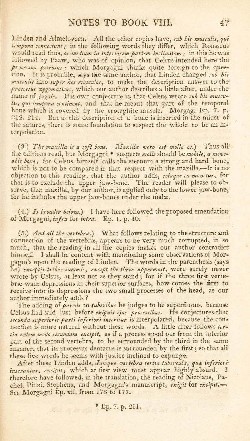 l-inden and Almeloveen. All the other copies have, sub bh muscuUs, qul tempera connectunt; in the following words they differ, which Ronsseus would read thus, os medium in interiorem partem inclinatam ; in this he w^ae followed by Paaw, who was of opinion, that Celsus intended here the processus peiresus ; which Morgagni thinks quite foreign to the ques- tion. It is probable, says tke same author, that Linden changed sub bis musculis into super hos musculos, to make the description answer to the processus Tygomaticus, which our author describes a little after, under the name of jugale. His own conjecture is, that Celsus wrote sub his muscu- lis, qui tempera continent, and that he meant that part of the temporal bone which is covered by the crotaphite muscle. Morgag. Ep. 7. p. 212. 214. But as this description of a bone is inserted in the midst of the sutures, there is some foundation to suspect the whole to be an in- terpolation. (3.) The maxilla is a soft bone, Jl/Iaxilla vero est molle os.) Thus all the editions read, but Morgagni * suspects molle should be mobile, a move- able bone; for Celsus himself calls the sternum a strong and hard bone, which is not to be compared in that respect with the maxilla.—It is no objection to this reading, that the author adds, solaque ea movetur, for that is to exclude the upper jaw-bone. The reader will please to ob- serve, that maxilla, by our author, is applied only to the lower jaw-bone, for he includes the upper jaw-bones under the malae. (4.) Is broader belonv.) I have here followed the proposed emendation of Morgagni, infra for intra. Ep. 1. p. 40. (5.) And all the vertebra?) What follows relating to the structure and connection of the vertebrae, appears to be very much corrupted, in so much, that the reading in all the copies makes our author contradict himself. I shall be content with mentioning some observations of Mor- gagni’s upon the reading of Linden. The words in the parenthesis (says he) exceptis tribus summis, except the three uppermost, W’ere surely never wrote by Celsus, at least not as they stand; for if the three first verte- brae want depressions in their superior surfaces, how comes the first to receive into its depressions the two small processes of the head, as our author immediately adds I I’he adding of parvis to tuberibus he judges to be superfluous, because Celsus had said just before exiguis ejus processibus. He conjectures that seevnda superioris parti inferiors inseriiur is interpolated, because the con- nection is more natural without these words. A little after follows ter- tia eodem modo secundam excipit, as if a process Stood out from the inferior part of the second vertebra, to be surrounded by the third in the same manner, that its processus dentatus is surrounded by the first; so that all these five words he seems with justice inclined to expunge. After these I.inden adds, Jumque vertebra tertia tuhercula, qua inferiors inserantur, excipit; which at first view must appear highly absurd. I therefore have followed, m the translation, the reading of Nicolaus, Pa- chel, Pinzi, Stephens, and Morgagni’s manuscript, exigit for excipit,-—^ See Morgagni Ep. vii. from J73 to 177.