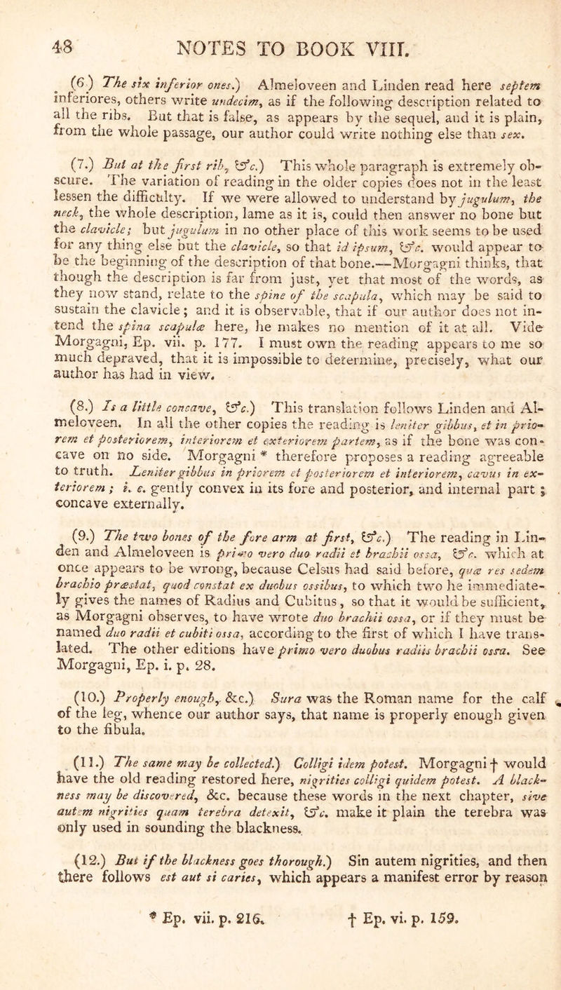 (6 ) The SIX hifer'ior ones^ Almeloveen and Linden read here septem inieriores, others write undecim^ as if the following description related to ail the ribs. But that is false, as appears by the sequel, and it is plain, from the whole passage, our author could write nothing else than sex, (7.) Bui at the first rihy Iffc,) This whole paragraph is extremely ob- scure. The variation of reading in the older copies does not in the least lessen the difficulty. If we were allowed to understand hjJuguluTn, the nechy the whole description, lame as it is, could then answer no bone but the clavicle; hxit jiigulum in no other place of this work seems to be used for any thing else but the clavicle^ so that id ipsutuy would appear t& he the beginning of the description of that bone.—Morgagni thinks, that though the description is far from just, yet that most of the words, as they now stand, relate to the spine of the scapuluy which may be said to sustain the clavicle ; and it is observable, that if our author does not in- tend the spina scapula here, he makes no mention of it at ail. Vide Morgagni, Ep. vii. p. 177. I must own the reading appears to me so much depraved, that it is impossible to determine, precisely, what our author has had in view. (8.) Is a little concavcy “isfci) This translation follows Linden and Al- meloveen. In ah the other copies the reading is leniter gibbus^ et in prio— rem et posterioremy interiorem et cxteriorem partenty as if the bone was con- cave on no side. Morgagni * therefore proposes a reading agreeable to truth. Leniter gibbus in priorem et posleriorem et interioremy cavui in ex- teriorem; k e. gently convex in its fore and posterior, and internal part ; concave externally. (9.) The t%vo bones of the fore arm at frsiy ^c.') The reading in Idn- den and Almeloveen is priuro <vero duo radii et brachii ossUy r. which at once appears to be wrong, because Celsus had said before, qua res sedem brachio prastat, quod constat ex duobus ossibus, to which two he immediate- ly gives the names of Radius and Cubitus, so that it would be sufficient,, as Morgagni observes, to have wrote duo brachii essay or if they must be named duo radii et cubiti ossa, according to the first of which I have trans- lated. The other editions have primo vero duobus radiis brachii osnz. See Morgagni, Ep. i. p. 28. (10.) Properly enough,. See.) was the Roman name for the calf\ of the leg, whence our author says, that name is properly enough given to the fibula. (11.) The same may be collected.') ColUgi idem potest. Morgagni f would have the old reading restored here, ni^rities colUgi quidem potest. A black- ness may be discovered, &c. because these words m the next chapter, stve autsm nigrities quam terebra detexit, Xpjc. make it plain the terebra was only used in sounding the blackness. (12.) But if the blackness goes thorough^) Sin autem nigrities, and then there follows est aut si caries, which appears a manifest error by reason