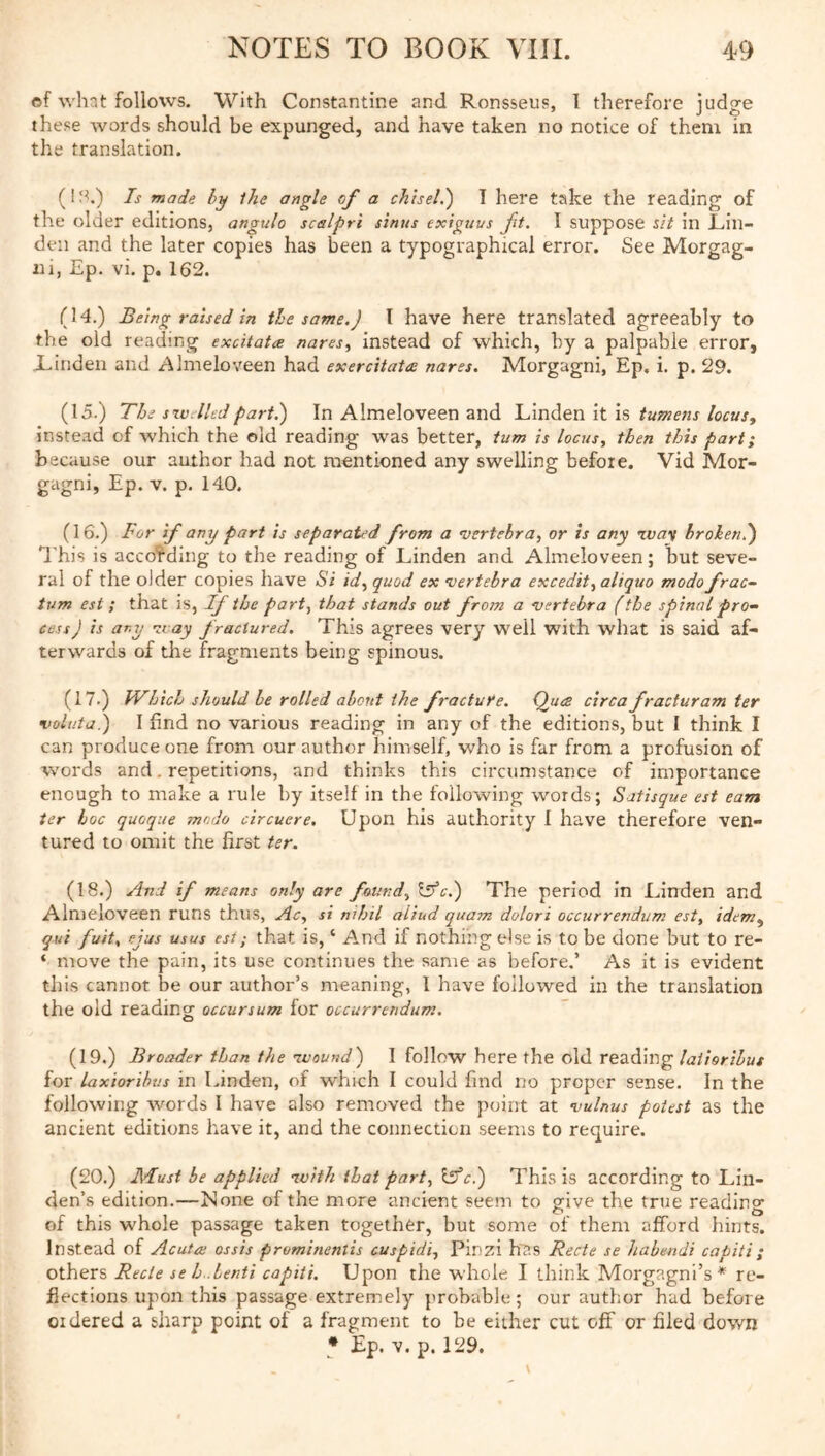 of what follows. With Constantine and Ronsseus, I therefore judge these words should be expunged, and have taken no notice of them in the translation. (I;^.) Is made hy ihe angle of a chisel.') I here take the reading of the older editions, angulo scalpri sinus exiguvs ft. I suppose sit in Lin- den and the later copies has been a typographical error. See Morgag- ni, Ep. vi. p. 162. (14.) Being raised in the same.) 1 have here translated agreeably to the old reading excitata nares^ instead of which, by a palpable error. Linden and Almeloveen had exercitata nares. Morgagni, Ep, i. p. 29. (15.) The szutlledpart.) In Almeloveen and Uindien \t\s tumens locus^ instead of which the old reading was better, turn is locus, then this part; because our author had not mentioned any swelling before. Vid Mor- gagni, Ep. V. p. 140. (16.) For if any part is separated from a •vertebra, or is any broken.) I’kis is according to the reading of Linden and Almeloveen; but seve- ral of the older copies have Si id, quod ex •vertebra excedit, aliquo modo frac- tum est ; that is. If the part, that stands out from a •vertebra (the spinal pro- cess) is ar.y tray fractured. This agrees very well with what is said af- terwards of the fragments being spinous. (17.) kVhich should be rolled about ihe fracture. Q^uce circa fracturam ter •voluta.) I find no various reading in any of the editions, but I think I can produce one from our author himself, who is far from a profusion of words and. repetitions, and thinks this circumstance of importance enough to make a rule by itself in the following words; Satisque est earn ter hoc quoque modo circuere. Upon his authority 1 have therefore ven- tured to omit the first ter. (18.) And if means only are found, \dfc() The period in Linden and Almeloveen runs thus, Ac, si nihil aliud quam dolori occurrenditm est, idem, qui fuit, ejus usus est; that is, ‘ And if nothing else is to be done but to re- ‘ move the pain, its use continues the same as before.’ As it is evident this cannot be our author’s meaning, 1 have followed in the translation the old readintr occur sum for occurrendum. O (19.) Broader than the avound) I follow here the old reading for laxiorihus in Linden, of which I could find no proper sense. In the following words I have also removed the point at vulnus potest as the ancient editions have it, and the connection seems to require. (20.) Must be applied nvith that part, iffc.) This is according to Lin- den’s edition.—None of the more ancient seem to give the true reading of this whole passage taken together, but some of them afford hints. Instead of Acuta; ossis prominentis cuspidi, Pinzi hf.s Recte se habendi capiti; others Recte se h.Lenti capiti. Upon the whole I think Morgagni’s* re- flections upon this passage extremely probable; our author had before ordered a sharp point of a fragment to be either cut off or filed down