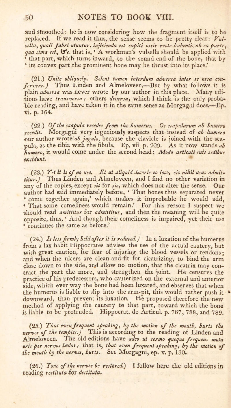 and sfnoothed: he Is now considering how the fragment itself is to be replaced. If we read it thus, the sense seems to be pretty clear: Vul~ sella^ quail fabri utuntur, injicienda est capiti ossis recte hahenti^ ab ea parif^ qua sima esf^ tS’c. that is, ‘ A workman’s vulsella should be applied with * that part, which turns inward, to the sound end of the bone, that by ‘ its convex part the prominent bone may be thrust into its place.’ (21.) Unite obliquely. Solent tamen interdum adversa inter se ossa con- fervere.j Thus Linden and Almeloveen.—But by what follows it is plain adversa was never wrote by our author in this place. Many edi- tions have transversa; others diversa, which I think is the only proba- ble reading, and have taken it in the same sense as Morgagni does.—Ep. vi. p. 164. (22.) Of the scapula recedes from the humerus. Os scapularum ah burnero recedit. Morgagni very ingeniously suspects that instead of ab humero our author wrote'a^ juguloy because the clavicle is joined with the sca- pula, as the tibia with the fibula. Ep. vil. p. 209. As it now stands ab humero^ it would come under the second head; Modo articuli suis sedibus excidmit. (23.) Yet it is of no use. Et ut aliquid decoris eo locoy sic nihil usus admit- titur.) Thus Linden and Almeloveen, and I find no other variation in any of the copies, except sit for sic, which does not alter the sense. Our author had said immediately before, ‘ That bones thus separated never * come together again,’ which makes it improbable he would add, * That some comeliness would remain.’ For this reason I suspect we should read amittitur for admiititur, and then the meaning will be quite opposite, thus, ‘ And though their comeliness is impaired, yet their use ‘ continues the same as before.’ (24.) Is less frmly held after it is reduced.) In a luxation of the humerus from a lax habit Hippocrates advises the use of the actual cautery, but with great caution, for fear of injuring the blood vessels or tendons; and when the ulcers are clean and fit for cicatrizing, to bind the arm close down to the side, and allow no motion, that the cicatrix may con- tract the part the more, and strengthen the joint. He censures the practice of his predecessors, who cauterized on the external and anterior side, which ever way the bone had been luxated, and observes that when the humerus is liable to slip into the arm-pit, this would rather push it downward, than prevent its luxation. He proposed therefore the new method of applying the cautery to that part, toward which the bone is liable to be protruded. Hippocrat. de Articul. p. 787, 788, and 789. (25.) That even frequent speaking, by the motion of the mouth, hurts the nerves of the temples.) This is according to the reading of Linden and Almeloveen. The old editions have adeo ut sermo quoque frequens motu oris per nervos ladat; that is, that even frequent speaking, by the motion of the mouth by the nerves, hurts. See Morgagni, ep. v. p. 130. (26.) Tone of the nerves be restored.') I follow here the old editions in reading restituta -for destituta.