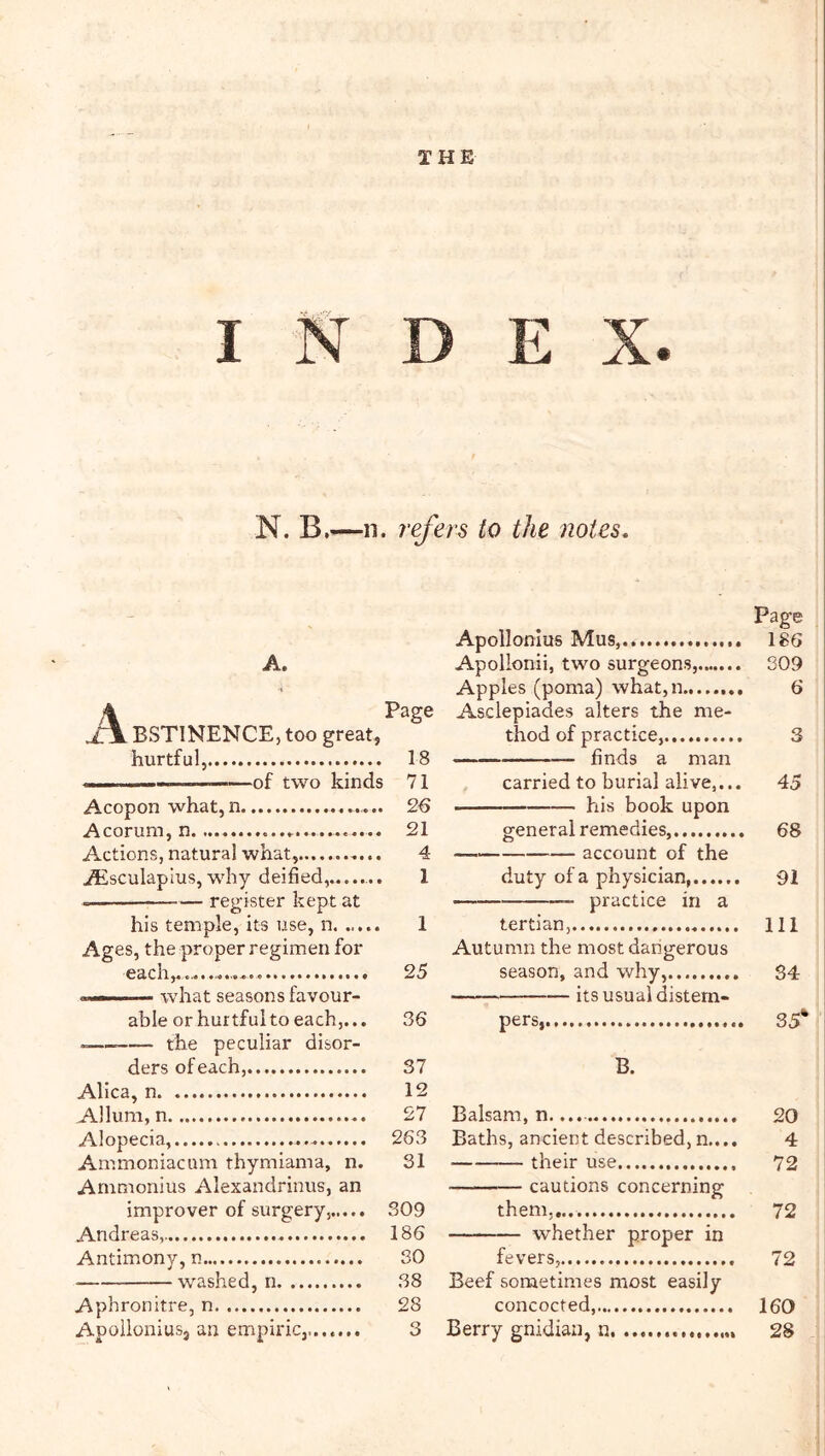 THE INDEX. N. B.—n. refers to the notes. A. j\ BSTINENCE, too great, hurtful, 18 . of two kinds 71 Acopon what,n 2€ Acorum, n 21 Actions, natural what, 4 Atsculapius, why deified,,...... 1 — register kept at his temple, its use, n 1 Ages, the proper regimen for each,,.. 25 ■ .... what seasons favour- able or hurtful to each,... 36 -— the peculiar disor- ders of each, 37 AHca, n 12 Allum, n 27 Alopecia, 263 Ammoniacum thymiama, n. 31 Ammonius Alexandrinus, an improver of surgery, 309 Andreas, 186 Antimony, n SO washed, n 38 Aphronltre, n 28 Apollonius, an empiric,....,,. 3 Page Apollonius Mus, 186 Apollonii, two surgeons, 309 Apples (poma) what,n 6 Asclepiades alters the me- thod of practice, 3 finds a man carried to burial alive,... 45 - his book upon general remedies, 68 account of the duty of a physician, 91 practice in a tertian, HI Autumn the most dangerous season, and why, 34 its usual distem- pers, 35* B. Balsam, n.... 20 Baths, ancient described, n.... 4 their use 72 cautions concerning them,,.. 72 whether proper in fevers, 72 Beef sometimes most easily concocted, 160 Berry gnidian, n, 28