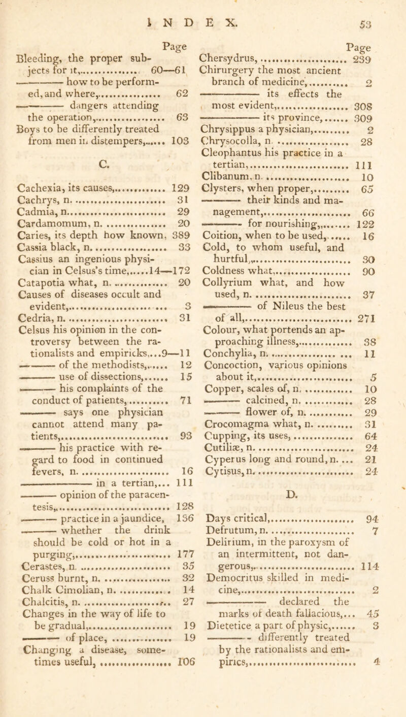 Page Bleeding, the proper sub- jects for It, 60—61 how to be perform- ed, and where, 62 — dangers attending the operation, 63 Boys to be differently treated from men in distempers, 103 C. Cachexia, Its causes, 129 Cachrys, n 31 Cadmia, n 29 Cardamomum, n 20 Caries, its depth how known, 389 Cassia black, n 33 Cassius an ingenious physi- cian in Celsus’s time 14—172 Catapotia what, n 20 Causes of diseases occult and evident, ... 3 Cedria, n 31 Celsus his opinion in the con- troversy between the ra- tionalists and empiricks,...9—11 of the methodists 12 ———use of dissections, 15 ■I his complaints of the conduct of patients, 71 says one physician cannot attend many pa- tients...... 93 — his practice with re- gard to food in continued fevers, n 16 in a tertian,... Ill opinion of the paracen- tesis,, 128 practice in a jaundice, 136 whether the drink should be cold or hot in a purging, 177 Cerastes, 35 Ceruss burnt, n 32 Chalk Cimolian, n 14 Chalcitis, n 27 Changes in the way of life to be gradual,.... 19 ——— of place, 19 Changing a disease, some- times useful, 106 Page Chersydrus, 239 Chirurgery the most ancient branch of medicine, 2 its effects the most evident,..,.. 308 — its province, 309 Chrysippus a physician, 2 Chrysocolla, n 28 Cleophantus his practice in a tertian, m Clibanum.n. lo Clysters, when proper, 65 their kinds and ma- nagement, 66 —— for nourishing,, 122 Coition, when to be used, ..,.. 16 Cold, to whom useful, and hurtful,,. 30 Coldness what, 90 Collyrium what, and how used, n 37 —«— ’—— of Nileus the best of all, 271 Colour, what portends an ap- proaching illness, 38 Conchylia, n 11 Concoction, various opinions about it,....,. 5 Copper, scales of, n 10 — calcined, n 28 flower of, n 29 Crocomagma what, n 31 Cupping, its uses, 64 Cutilise, n 24 Cyperus long and round,n.... 21 Cytisus,n 24 D. Days critical, 94 Dehutum, n 7 Delirium, in the paroxysm of an intermittent, not dan- gerous, 114 Democritus skilled in medi- cine, 2 — declared the marks of death fallacious,... 45 Dietetice a part of physic, 3 differently treated by the rationalists and em- pirics,...,.. 4