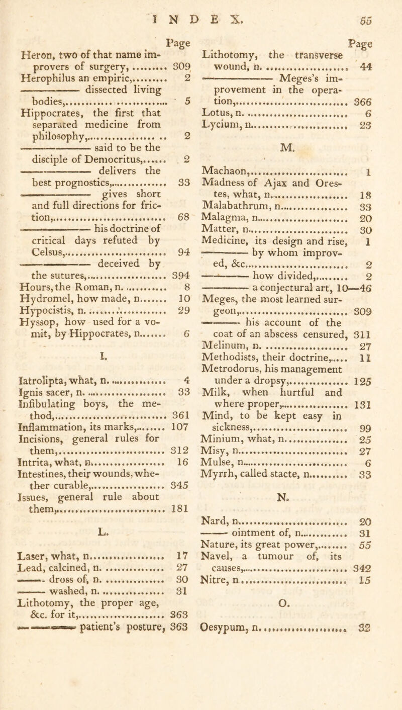 Heron, two of that name im- provers of surgery, 309 Herophilus an empiric, 2 dissected living bodies, 5 Hippocrates, the first that separated medicine from philosophy, 2 said to be the disciple of Democritus,...... 2 delivers the best prognostics, 33 and full directions for fric- tion, 68 ■ ■■■ — ■ his doctrine of critical days refuted by Celsus, 94 deceived by the sutures, 394 Hours,the Roman,n 8 Hydromel, how made, n 10 Hypocistis, n. 29 Hyssop, how used for a vo- mit, by Hippocrates, n 6 I. latrolipta, what, n 4 Ignis sacer, n 33 Infibulating boys, the me- thod 361 Inflammation, its marks, 107 Incisions, general rules for them, 312 Intrita, what, n 16 Intestines, their wounds, whe- ther curable, 345 Issues, general rule about them,.. 181 L. Laser, what, n 17 Lead, calcined, n 27 dross of, n 30 washed, n 31 Lithotomy, the proper age. See. for it, 363 patient’s posture, 363 Page Lithotomy, the transverse wound, n. 44 — Meges’s im- provement in the opera- tion, 366 Lotus, n 6 Lycium, n.... 23 M. Machaon...... i Madness of Ajax and Ores- tes, what, n 18 Malabathrum, n 33 Malagma, n 20 Matter, n 30 Medicine, its design and rise, 1 by whom improv- ed, See 2 ——■* — how divided, 2 — a conjectural art, 10—46 Meges, the most learned sur- geon...... 309 — his account of the coat of an abscess censured, 311 Melinum, n 27 Methodists, their doctrine, 11 Metrodorus, his management under a dropsy, 125 Milk, when hurtful and where proper, 131 Mind, to be kept easy in sickness, 99 Minium, what, n 25 Misy, n 27 Mulse, n g Myrrh, called stacte, n 33 N. Nard, n 20 ointment of, n 31 Nature, its great power, 55 Navel, a tumour of, its causes, 342 Nitre, n 15 O. Oesypum, n, 32