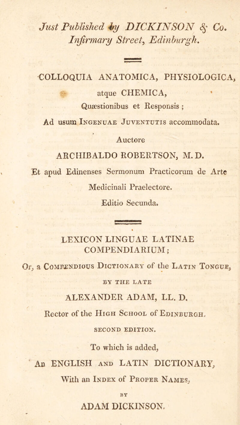 Just Published ky DICKINSON Co. Injirmary Street^ Edinhiirgh. COLLOQUIA ANATOMICA, PHYSIOLOGICA, atque CHEMICA, QuiEstionibus et Responsis ; Ad usum Ingenuae Juventutis accomniodata. Auctore ARCHIBALDO ROBERTSON, M.D. Et apud Edinenses Sermonum Practicorum de Arte Medicinali Praelectore. Editio Secunda. LEXICON LINGUAE LATINAE COMPENDIARILM; Or, a Compendious Dictionary of the Latin Tongue, BY THE LATE ALEXANDER ADAM, LL. D. Rector of the High School of Edinburgh, second edition. To which is added, ^ An ENGLISH and LATIN DICTIONARY, With an Index of Proper Names, BY ADAM DICKINSON.