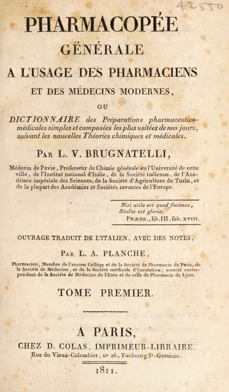 GÉNÉRALE A L’USAGE DES PHARMACIENS ET DES MÉDECINS MODERNES, ou DICTIONNydIKE des Préparations pharmaceutico- médicales simples et composées les plus usitées de nos jours ^ suivant les nouvelles Théories chimiques et médicales. Par L. V. BRUGNATELLI, Médecin dePavie , Professeur de Chimie générale enTUnlversité de cette ville , de l’Institut national d’Italie, de la Société italienne , de l’Aca- démie impériale des Sciences, do la Société d’Agriculture du Turin, et de la plupart des Académies et Sociétés savantes de l’Europe. 'Nisi utile est quodj'acimus, Siulta est gloria. Phæ d r ., lih. III, fab. x viir. OUVRAGE TRADUIT DE L’ITALIEN, AVEC DES NOTES, Par L. a. PLANCHE , Pharmacien, Membre de l’ancien College et de la Société de Pharmacie de Paris, de la Société de Médecine, et de la Société médicale d’Emulation j associé corres- pondant de la Société de Médecine de l’Eure et de celle de Pharmacie de Lyon, TOME PREMIER. A PARIS, CHEZ D. COLAS, IMPRIMEUR-LIBRAIRE, Rue du Vieux-Colombier , n® 2,6 , Eaubourg S^-Germain.