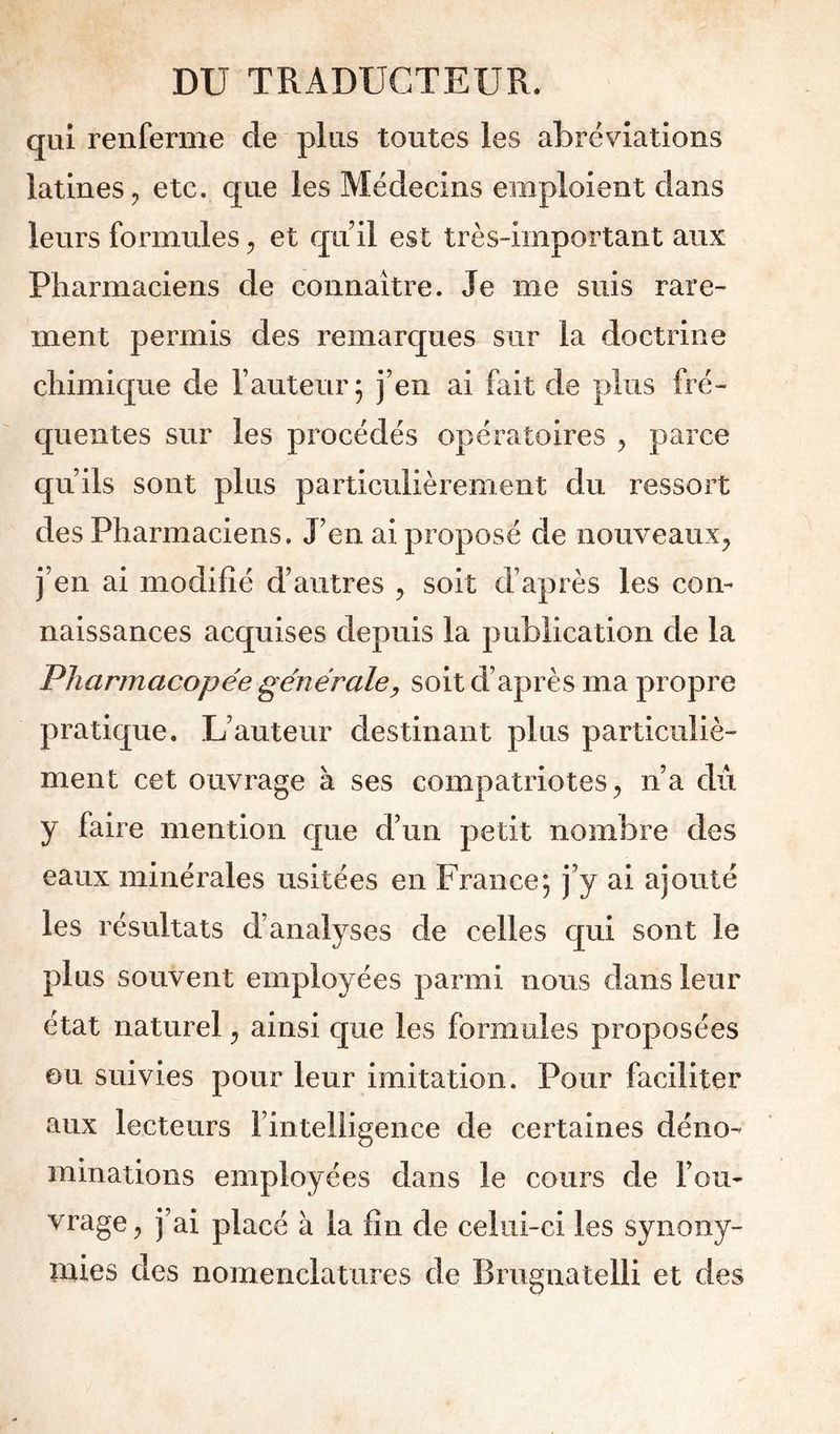 qui renferme de plus toutes les abréviations latines 5 etc. que les Médecins emploient dans leurs formules et qu il est très-important aux Pharmaciens de connaître. Je me suis rare- ment permis des remarques sur la doctrine chimique de l’auteur 5 j’en ai fait de plus fré- quentes sur les procédés opératoires ^ parce qu’ils sont plus particulièrement ^du ressort des Pharmaciens, J’en ai proposé de nouveaux^ j’en ai modifié d’autres , soit d’après les con- naissances acquises depuis la publication de la Pharmacopée générale^ soit d’après ma propre pratique. L’auteur destinant plus particuliè- ment cet ouvrage à ses compatriotes^ n’a du y faire mention c[ue d’un petit nombre des eaux minérales usitées en France; j’y ai ajouté les résultats d’analyses de celles qui sont le plus souvent employées parmi nous dans leur état naturel ^ ainsi que les formules proposées ou suivies pour leur imitation. Pour faciliter aux lecteurs l’intelligence de certaines déno- minations employées dans le cours de l’ou- vrage 5 j’ai placé à la fin de celui-ci les synony- mies des nomenclatures de Brugnatelli et des