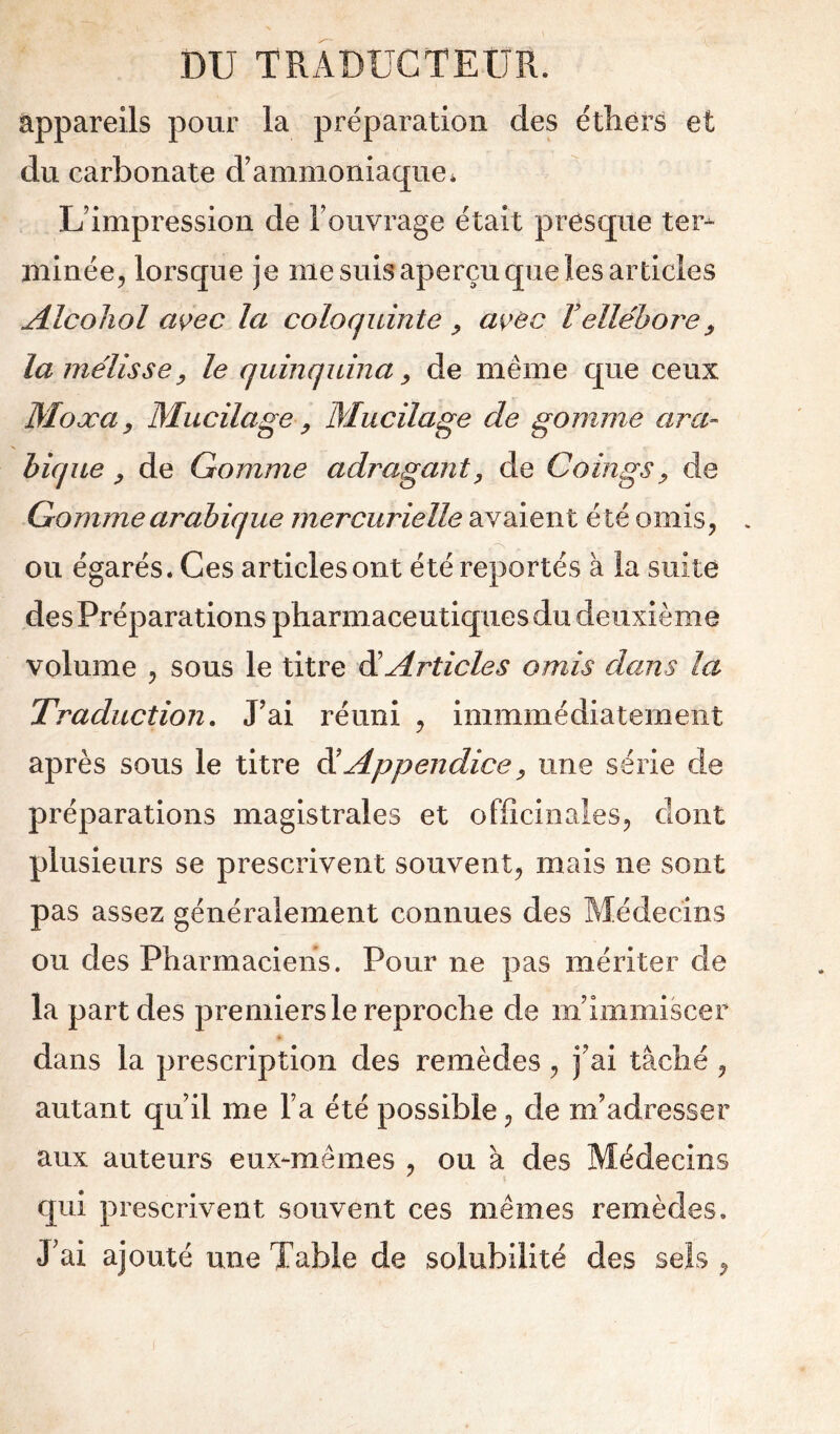 appareils pour la préparation des éthers et du carbonate d’ammoniaque * L’impression de l’ouvrage était presque ter- minée^ lorsque je me suis aperçu que les articles Alcoliol wec la coloquinte ^ a\yec Vellébore^ la mélisse y le quinquina ^ de même que ceux Moxa y Mucilage y Mucilage de gomme ara- bique y de Gomme adraganty de Coings y de Gomme arabique mercurielle avaient été omis, . ou égarés. Ces articlesont été reportés à la suite des Préparations pharmaceutiques du deuxième volume , sous le titre élArticles omis dans la Traduction. J’ai réuni , immmédiatemeiit après sous le titre ^ Appendice y une série de préparations magistrales et officinales, dont plusieurs se prescrivent souvent, mais ne sont pas assez généralement connues des Médecins ou des Pharmaciens. Pour ne pas mériter de la part des premiers le reproche de m’immiscer dans la prescription des remèdes, j’ai tâché , autant qu’il me l’a été possible, de m’adresser aux auteurs eux-mêmes , ou à des Médecins qui prescrivent souvent ces mêmes remèdes. J’ai ajouté une Table de solubilité des sels ,